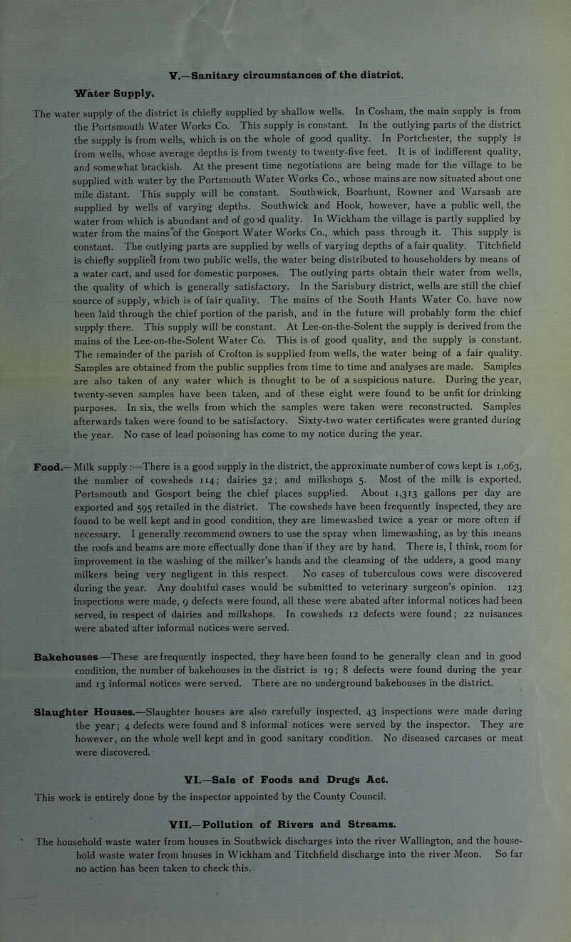 Y,—Sanitary circumstances of the district. Water Supply. The water supply of the district is chiefly supplied by shallow wells. In Cosham, the main supply is from the Portsmouth Water Works Co. This supply is constant. In the outlying parts of the district the supply is from wells, which is on the whole of good quality. In Portchester, the supply is from wells, whose average depths is from twenty to twenty-five feet. It is of indifferent quality, and somewhat brackish. At the present time negotiations are being made for the village to be supplied with water by the Portsmouth Water Works Co., whose mains are now situated about one mile distant. This supply will be constant. Southwick, Boarhunt, Rowner and Warsash are supplied by wells of varying depths. Southwick and Hook, however, have a public well, the water from which is abundant and of good quality. In Wickham the village is partly supplied by water from the mains*of the Gosport Water Works Co., which pass through it. This supply is constant. The outlying parts are supplied by wells of varying depths of a fair quality. Titchfield is chiefly supplieci from two public wells, the water being distributed to householders by means of a water cart, and used for domestic purposes. The outlying parts obtain their water from wells, the quality of which is generally satisfactory. In the Sarisbury district, wells are still the chief source of supply, which is of fair quality. The mains of the South Hants Water Co. have now been laid through the chief portion of the parish, and in the future will probably form the chief supply there. This supply will be constant. At Lee-on-the-Solent the supply is derived from the mains of-the Lee-on-the-Solent Water Co. This is of good quality, and the supply is constant. The lemainder of the parish of Crofton is supplied from wells, the W'ater being of a fair quality. Samples are obtained from the public supplies from time to time and analyses are made. Samples are also taken of any water which is thought to be of a suspicious nature. During the year, twenty-seven samples have been taken, and of these eight were found to be unfit for drinking purposes. In six, the wells from which the samples were taken were reconstructed. Samples afterwards taken were found to be satisfactory. Sixty-two water certificates were granted during the year. No case of lead poisoning has come to my notice during the year. Food.—Milk supply:—There is a good supply in the district, the approximate number of cows kept is 1,063, the number of cowsheds 114; dairies 32; and milkshops 5. Most of the milk is exported, Portsmouth and Gosport being the chief places supplied. About 1,313 gallons per day are exported and 595 retailed in the district. The cowsheds have been frequently inspected, they are found to be well kept and in good condition, they are limewashed twice a year or more often if necessary. I generally recommend owners to use the spray when limewashing, as by this means the roofs and beams are more effectually done than if they are by hand. There is, I think, room for improvement in the washing of the milker’s hands and the cleansing of the udders, a good many milkers being very negligent in this respect. No cases of tuberculous cows were discovered during the year. Any doubtful cases would be submitted to veterinary surgeon’s opinion. 123 inspections were made, 9 defects were found, all these were abated after informal notices had been served, in respect of dairies and milkshops. In cowsheds 12 defects were found; 22 nuisances were abated after informal notices were served. Bakehouses-—These are frequently inspected, they have been found to be generally clean and in good condition, the number of bakehouses in the district is 19; 8 defects were found during the year and 13 informal notices were served. There are no underground bakehouses in the district. Slaughter Houses.—Slaughter houses are also carefully inspected, 43 inspections were made during the year; 4 defects w'ere found and 8 informal notices were served by the inspector. They are however, on the whole well kept and in good sanitary condition. No diseased carcases or meat were discovered. VI.—Sale of Foods and Drugs Act. This work is entirely done by the inspector appointed by the County Council. VII.—Pollution of Rivers and Streams. The household waste water from houses in Southwick discharges into the river Wallington, and the house- hold waste water from houses in Wickham and Titchfield discharge into the river Meon. So far no action has been taken to check this.