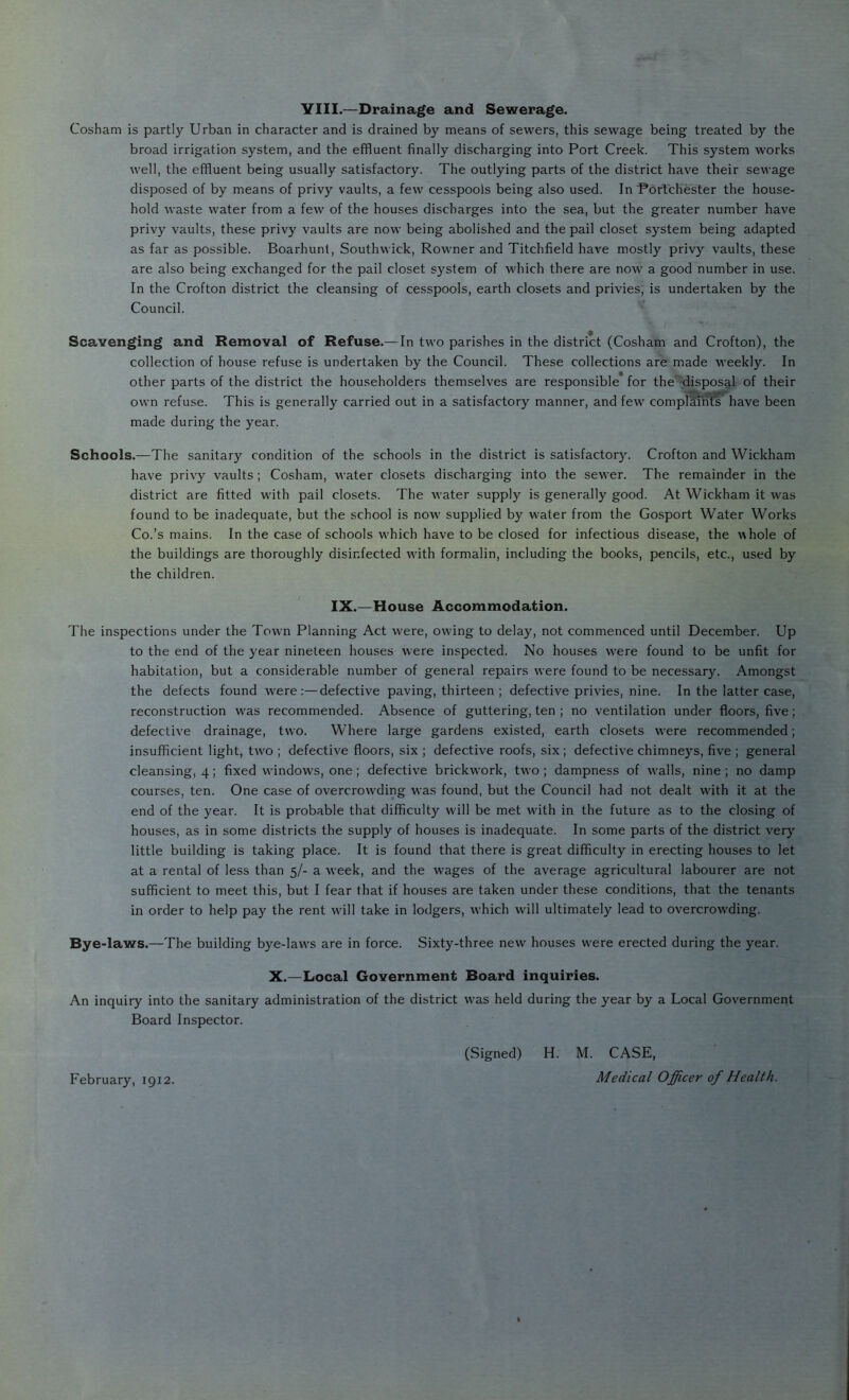 VIII.—Drainage and Sewerage. Cosham is partly Urban in character and is drained by means of sewers, this sewage being treated by the broad irrigation system, and the effluent finally discharging into Port Creek. This system works well, the effluent being usually satisfactory. The outlying parts of the district have their sewage disposed of by means of privy vaults, a few cesspools being also used. In Pdrlchester the house- hold waste water from a few of the houses discharges into the sea, but the greater number have privy vaults, these privy vaults are now being abolished and the pail closet system being adapted as far as possible. Boarhunl, Southwick, Rowner and Titchfield have mostly privy vaults, these are also being exchanged for the pail closet system of M'hich there are now a good number in use. In the Crofton district the cleansing of cesspools, earth closets and privies, is undertaken by the Council. Scavenging and Removal of Refuse.—In two parishes in the district (Cosham and Crofton), the collection of house refuse is undertaken by the Council. These collections are made M'eekly. In other parts of the district the householders themselves are responsible for the disposffl of their own refuse. This is generally carried out in a satisfactory manner, and few complmi^**have been made during the year. Schools.—The sanitary condition of the schools in the district is satisfactory. Crofton and Wickham have privy vaults; Cosham, water closets discharging into the sewer. The remainder in the district are fitted with pail closets. The water supply is generally good. At Wickham it was found to be inadequate, but the school is now' supplied by water from the Gosport Water Works Co.’s mains. In the case of schools w'hich have to be closed for infectious disease, the whole of the buildings are thoroughly disinfected with formalin, including the books, pencils, etc., used by the children. IX.—House Accommodation. The inspections under the Town Planning Act were, owing to delay, not commenced until December. Up to the end of the year nineteen houses were inspected. No houses w’ere found to be unfit for habitation, but a considerable number of general repairs were found to be necessary. Amongst the defects found w'ere :—defective paving, thirteen ; defective privies, nine. In the latter case, reconstruction w'as recommended. Absence of guttering, ten ; no ventilation under floors, five; defective drainage, two. Where large gardens existed, earth closets w'ere recommended; insufficient light, two ; defective floors, six ; defective roofs, six; defective chimneys, five ; general cleansing, 4; fixed windows, one; defective brickwork, two ; dampness of w'alls, nine ; no damp courses, ten. One case of overcrowding was found, but the Council had not dealt with it at the end of the year. It is probable that difficulty will be met with in the future as to the closing of houses, as in some districts the supply of houses is inadequate. In some parts of the district very little building is taking place. It is found that there is great difficulty in erecting houses to let at a rental of less than 5/- a week, and the wages of the average agricultural labourer are not sufficient to meet this, but I fear that if houses are taken under these conditions, that the tenants in order to help pay the rent will take in lodgers, which will ultimately lead to overcrow'ding. Bye-laws.—The building bye-law's are in force. Sixty-three new houses w’ere erected during the year. X.—Local Government Board inquiries. An inquiry into the sanitary administration of the district w'as held during the year by a Local Government Board Inspector. (Signed) H. M. CASE, Medical Officer of Health. February, 1912.