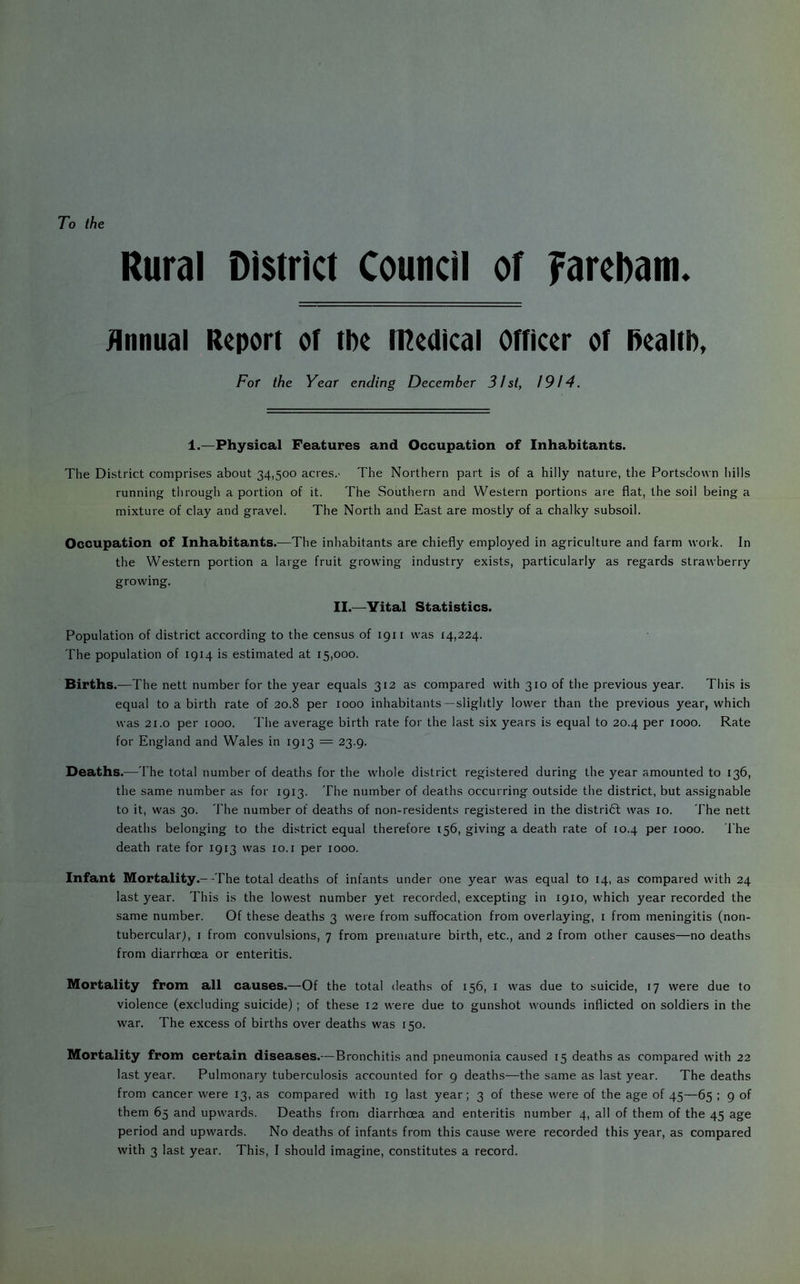 To the Rural District Council of Farcbam. Annual Report of tpe lUedical Officer of Realtb, Fof the Year ending December 31st, 1914. 1.—Physical Features and Occupation of Inhabitants. The District comprises about 34,500 acres.- The Northern part is of a hilly nature, the Portsclovvn hills running through a portion of it. The Southern and Western portions are flat, the soil being a mixture of clay and gravel. The North and East are mostly of a chalky subsoil. Occupation of Inhabitants.—The inhabitants are chiefly employed in agriculture and farm work. In the Western portion a large fruit growing industry exists, particularly as regards strawberry growing. II.—Yital Statistics. Population of district according to the census of 1911 was 14,224. The population of 1914 is estimated at 15,000. Births.—The nett number for the year equals 312 as compared with 310 of the previous year. This is equal to a birth rate of 20.8 per 1000 inhabitants--slightly lower than the previous year, which was 21.0 per 1000. The average birth rate for the last six years is equal to 20.4 per 1000. Rate for England and Wales in 1913 = 23.9. Deaths.—The total number of deaths for the whole district registered during the year amounted to 136, the same number as for 1913. The number of deaths occurring outside the district, but assignable to it, was 30. The number of deaths of non-residents registered in the distridl was 10. The nett deaths belonging to the district equal therefore 156, giving a death rate of 10.4 per 1000. The death rate for 1913 was 10. i per 1000. Infant Mortality.—The total deaths of infants under one year was equal to 14, as compared with 24 last year. This is the lowest number yet recorded, excepting in 1910, which year recorded the same number. Of these deaths 3 were from suffocation from overlaying, i from meningitis (non- tubercularj, i from convulsions, 7 from premature birth, etc., and 2 from other causes—no deaths from diarrhoea or enteritis. Mortality from all causes.—Of the total deaths of 156, i was due to suicide, 17 were due to violence (excluding suicide); of these 12 were due to gunshot wounds inflicted on soldiers in the war. The excess of births over deaths was 150. Mortality from certain diseases.— Bronchitis and pneumonia caused 15 deaths as compared with 22 last year. Pulmonary tuberculosis accounted for 9 deaths—the same as last year. The deaths from cancer were 13, as compared with 19 last year; 3 of these were of the age of 45—65 ; 9 of them 65 and upwards. Deaths from diarrhoea and enteritis number 4, all of them of the 45 age period and upwards. No deaths of infants from this cause were recorded this year, as compared with 3 last year. This, I should imagine, constitutes a record.