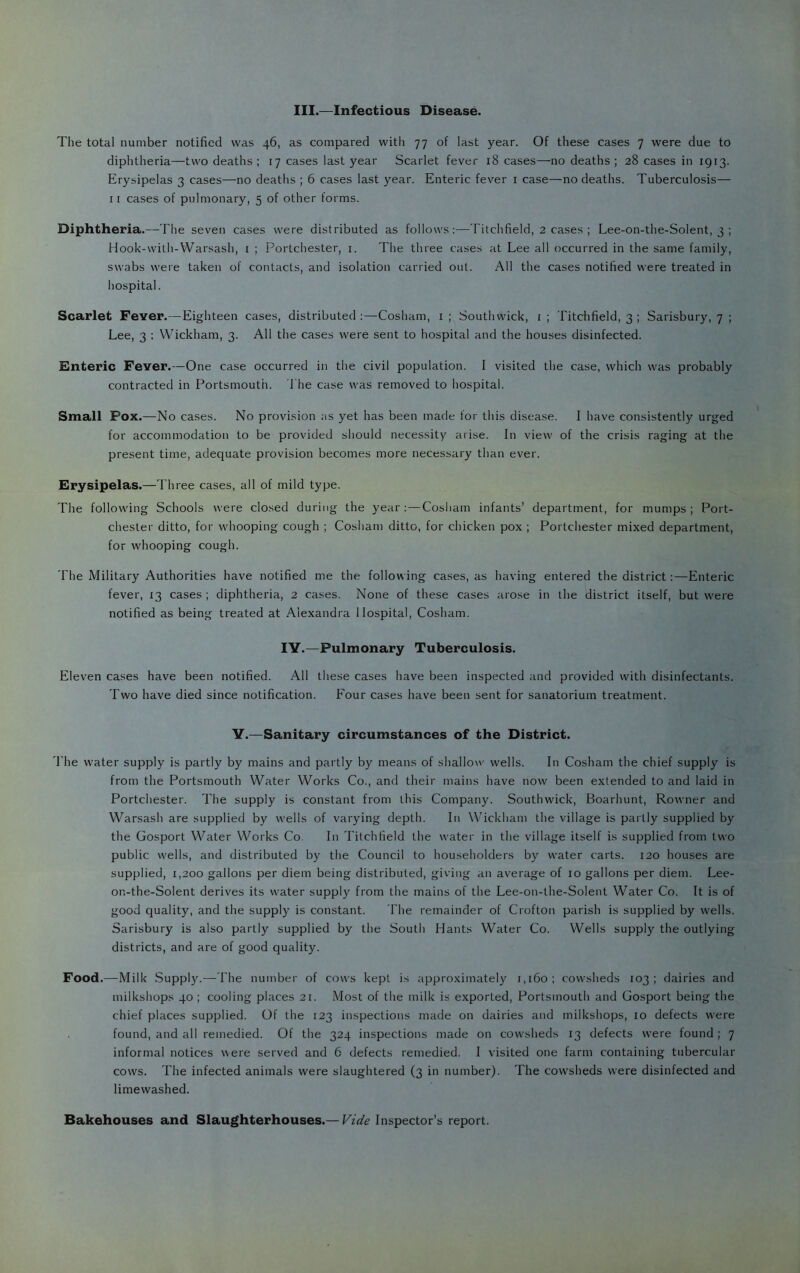 III.—Infectious Disease. The total number notified was 46, as compared with 77 of last year. Of these cases 7 were due to diphtheria—two deaths ; 17 cases last year Scarlet fever 18 cases—no deaths ; 28 cases in 1913. Erysipelas 3 cases—no deaths ; 6 cases last year. Enteric fever i case—no deaths. Tuberculosis— II cases of pulmonary, 5 of other forms. Diphtheria.—The seven cases were distributed as follows:—Titchfield, 2 cases ; Lee-on-the-Solent, 3 ; Hook-wilh-Warsash, i ; Portchester, i. The three cases at Lee all occurred in the same family, swabs were taken of contacts, and isolation carried out. All the cases notified were treated in hospital. Scarlet Fever.—Eighteen cases, distributed:—Cosham, i; Southwick, i; Titchfield, 3 ; Salisbury, 7 ; Lee, 3 ; Wickham, 3. All the cases were sent to hospital and the houses disinfected. Fnteric Fever.—One case occurred in the civil population. I visited the case, which was probably contracted in Portsmouth. J'he case was removed to hospital. Small Pox.—No cases. No provision as yet has been made for this disease. I have consistently urged for accommodation to be provided should necessity arise. In view of the crisis raging at the present time, adequate provision becomes more necessary than ever. Erysipelas.—Three cases, all of mild type. The following Schools were closed during the year: — Cosham infants’ department, for mumps; Port- chester ditto, for whooping cough ; Cosham ditto, for chicken pox ; Portchester mixed department, for whooping cough. The Military Authorities have notified me the following cases, as having entered the district:—Enteric fever, 13 cases ; diphtheria, 2 cases. None of these cases arose in the district itself, but were notified as being treated at Alexandra Hospital, Cosham. lY.—Pulmonary Tuberculosis. Eleven cases have been notified. All these cases have been inspected and provided with disinfectants. Two have died since notification. Four cases have been sent for sanatorium treatment. V.—Sanitary circumstances of the District. I'he water supply is partly by mains and partly by means of shallow wells. In Cosham the chief supply is from the Portsmouth Water Works Co., and their mains have now been extended to and laid in Portchester. The supply is constant from this Company. Southwick, Boarhunt, Rowner and Warsash are supplied by wells of varying depth. In Wickham the village is partly supplied by the Gosport Water Works Co. In Titchfield the water in the village itself is supplied from two public wells, and distributed by the Council to householders by water carts. 120 houses are supplied, 1,200 gallons per diem being distributed, giving an average of 10 gallons per diem. Lee- on-the-Solent derives its water suppl}^ from the mains of the Lee-on-the-Solent Water Co. It is of good quality, and the supply is constant. The remainder of Crofton parish is supplied by wells. Sarisbury is also partly supplied by the South Hants Water Co. Wells supply the outlying districts, and are of good quality. Food.—Milk .Supply.—The number of cows kept is approximately 1,160; cowsheds 103; dairies and milkshops 40 ; cooling places 21. Most of the milk is exported, Portsmouth and Gosport being the chief places supplied. Of the 123 inspections made on dairies and milkshops, 10 defects were found, and all remedied. Of the 324 inspections made on cowsheds 13 defects were found; 7 informal notices were served and 6 defects remedied. I visited one farm containing tubercular cows. The infected animals were slaughtered (3 in number). The cowsheds were disinfected and limewashed. Bakehouses and Slaughterhouses.— Vide Inspector’s report.