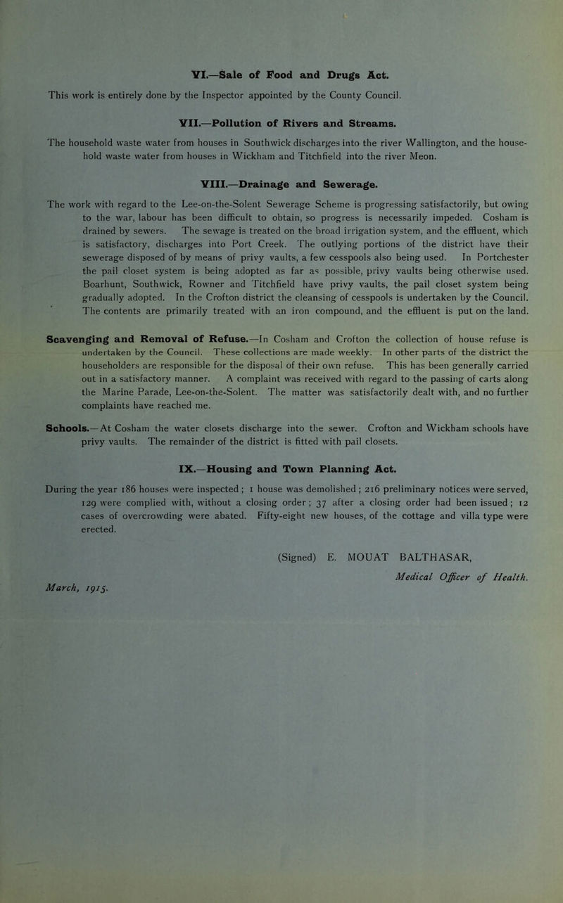 Vl.—Sale of Food and Drugs Act. This work is entirely done by the Inspector appointed by the County Council. VII.—Pollution of Rivers and Streams. The household waste water from houses in Southwick discharges into the river Wallington, and the house- hold waste water from houses in Wickham and Titchfield into the river Meon. VIII.—Drainage and Sewerage. The work with regard to the Lee-on-the-Solent Sewerage Scheme is progressing satisfactorily, but owing to the war, labour has been difficult to obtain, so progress is necessarily impeded. Cosham is drained by sewers. The sewage is treated on the broad irrigation system, and the effluent, which is satisfactory, discharges into Port Creek. The outlying portions of the district have their sewerage disposed of by means of privy vaults, a few cesspools also being used. In Portchester the pail closet system is being adopted as far as possible, privy vaults being otherwise used. Boarhunt, Southwick, Rowner and Titchfield have privy vaults, the pail closet system being gradually adopted. In the Crofton district the cleansing of cesspools is undertaken by the Council. The contents are primarily treated with an iron compound, and the effluent is put on the land. Scavenging and Removal of Refuse.—In Cosham and Crofton the collection of house refuse is undertaken by the Council. These collections are made weekly. In other parts of the district the householders are responsible for the disposal of their own refuse. This has been generally carried out in a satisfactory manner. A complaint was received with regard to the passing of carts along the Marine Parade, Lee-on-the-Solent. The matter was satisfactorily dealt with, and no further complaints have reached me. Schools.— At Cosham the water closets discharge into the sewer. Crofton and Wickham schools have privy vaults. The remainder of the district is fitted with pail closets. IX.—Housing and Town Planning Act. During the year i86 houses were inspected ; i house was demolished ; 216 preliminary notices were served, 129 were complied with, without a closing order; 37 after a closing order had been issued; 12 cases of overcrowding were abated. Fifty-eight new houses, of the cottage and villa type were erected. (Signed) E. MOUAT BALTHASAR, Medical Officer of Health. March, igiS-