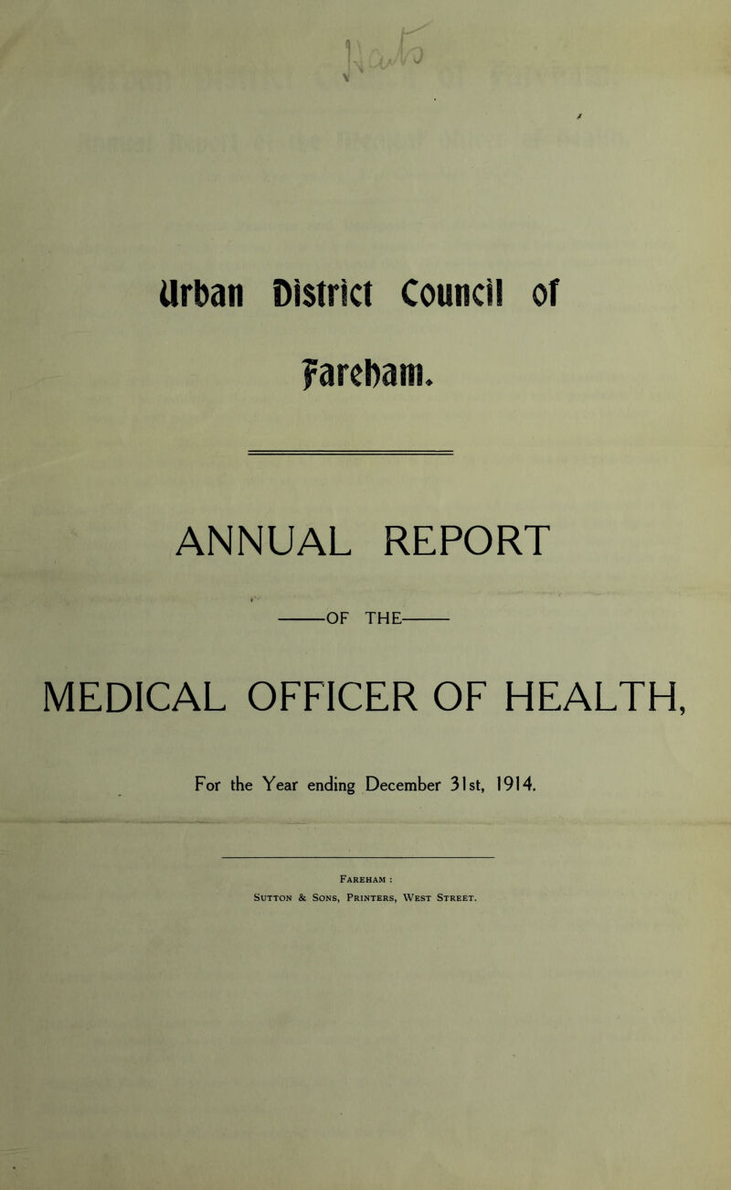 Urban District Council of Farebam. ANNUAL REPORT OF THE MEDICAL OFFICER OF HEALTH, For the Year ending December 31st, 1914. Fareham : Sutton & Sons, Printers, West Street.