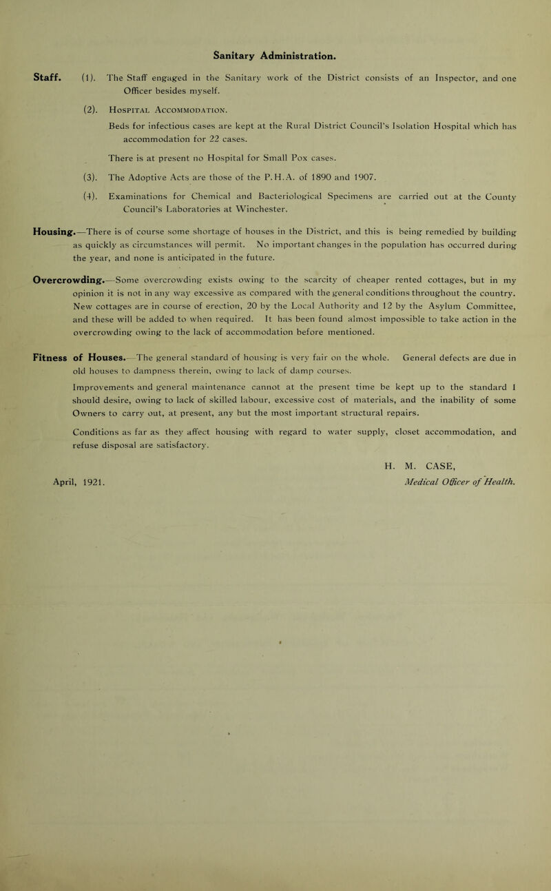 Sanitary Administration. Staff. (1). The Staff engaged in the Sanitary work of the District consists of an Inspector, and one Officer besides myself. (2). Hospital Accommodation. Beds for infectious cases are kept at the Rural District Council’s Isolation Hospital which has accommodation for 22 cases. There is at present no Hospital for Small Pox cases. The Adoptive Acts are those of the P. H.A. of 1890 and 1907. Examinations for Chemical and Bacteriological Specimens are carried out at the County Council’s Laboratories at Winchester. Housing'.—There is of course some shortage of houses in the District, and this is being remedied by building as quickly as circumstances will permit. No important changes in the population has occurred during the year, and none is anticipated in the future. Overcrowding.—Some overcrowding exists owing to the scarcity of cheaper rented cottages, but in my opinion it is not in any way excessive as compared with the general conditions throughout the country. New cottages are in course of erection, 20 by the Local Authority and 12 by the Asylum Committee, and these will be added to when required. It has been found almost impossible to take action in the overcrowding owing to the lack of accommodation before mentioned. Fitness of Houses.—The general standard of housing is very fair on the whole. General defects are due in old houses to dampness therein, owing to lack of damp courses. Improvements and general maintenance cannot at the present time be kept up to tbe standard 1 should desire, owing to lack of skilled labour, excessive cost of materials, and the inability of some Owners to carry out, at present, any but the most important structural repairs. Conditions as far as they affect housing with regard to water supply, closet accommodation, and refuse disposal are satisfactory. H. M. CASE, April, 1921. Medical Officer of Health. (3) . (4) .