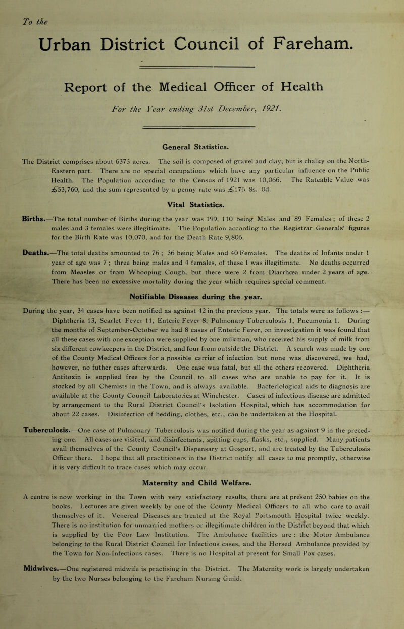 To the Urban District Council of Fareham. Report of the Medical Officer of Health For the Year ending 31st December^ 1921. General Statistics. The District comprises about 6375 acres. The soil is composed of gravel and clay, but is chalky on the North- Eastern part. There are no special occupations which have any particular influence on the Public Health. The Population according to the Census of 1921 was 10,066. The Rateable Value was ;^53,760, and the sum represented by a penny rate was ;^176 8s. Od. Vital Statistics. Births. —The total number of Births during the year was 199, 110 being Males and 89 Females ; of these 2 males and 3 females were illegitimate. The Population according to the Registrar Generals’ figures for the Birth Rate was 10,070, and for the Death Rate 9,806. Deaths.—The total deaths amounted to 76 ; 36 being Males and 40 Females. The deaths of Infants under 1 year of age was 7 ; three being males and 4 females, of these 1 was illegitimate. No deaths occurred from Measles or from Whooping Cough, but there were 2 from Diarrhoea under 2 years of age. • There has been no excessive mortality during the year which requires special comment. Notifiable Diseases during the year. During the year, 34 cases have been notified as against 42 in the previous ypar. The totals were as follows ;— Diphtheria 13, Scarlet Fever 11, Enteric Fever 8, Pulmonary Tuberculosis 1, Pneumonia 1. During the months of September-October we had 8 cases of Enteric Fever, on investigation it was found that all these cases with one exception were supplied by one milkman, who received his supply of milk from six different cowkeepers in the District, and four from outside the District. A search was made by one of the County Medical Officers for a possible carrier of infection but none was discovered, we had, however, no futher cases afterwards. One case was fatal, but all the others recovered. Diphtheria Antitoxin is supplied free by the Council to all cases who are unable to pay for it. It is stocked by all Chemists in the Town, and is always available. Bacteriological aids to diagnosis are available at the County Council Laborato.-ies at Winchester. Cases of infectious disease are admitted by arrangement to the Rural District Council’s Isolation Hospital, which has accommodation for about 22 cases. Disinfection of bedding, clothes, etc., can be undertaken at the Hospital. Tuberculosis.—One case of Pulmonary Tuberculosis was notified during the year as against 9 in the preced- ing one. All cases are visited, and disinfectants, spitting cups, flasks, etc., supplied. Many patients avail themselves of the County Council’s Dispensary at Gosport, and are treated by the Tuberculosis Officer there. I hope that all practitioners in the District notify all cases to me promptly, otherwise it is very difficult to trace cases which may occur. Maternity and Child Welfare. A centre is now working in the Town with very satisfactory results, there are at present 250 babies on the books. Lectures are given weekly by one of the County Medical Officers to all who care to avail themselves of it. Venereal Diseases are treated at the Royal Portsmouth Hospital twice weekly. There is no institution for unmarried mothers or illegitimate children in the District beyond that which is supplied by the Poor Law Institution. The Ambulance facilities are : the Motor Ambulance belonging to the Rural District Council for Infectious cases, and the Horsed Ambulance provided by the Town for Non-Infectious cases. There is no Hospital at present for Small Pox cases. Midwives.—One registered midwife is practising in the District. The Maternity work is largely undertaken by the two Nurses belonging to the Fareham Nursing Guild.