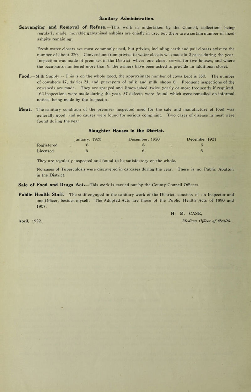 Sanitary Administration. Scavenging and Removal of Refuse.—This work in undertaken by the Council, collections being regularly made, movable galvanised ashbins are chiefly in use, but there are a certain number of fixed ashpits remaining. Fresh water closets are most commonly used, but privies, including earth and pail closets exist to the number of about 270. Conversions from privies to water closets was made in 2 cases during the year. Inspection was made of premises in the District where one closet served for two houses, and where the occupants numbered more than 9, the owners have been asked to provide an additional closet. Food. — Milk Supply.—This is on the whole good, the approximate number of cows kept is 350. The number of cowsheds 47, dairies 24, and purveyors of milk and milk shops 8. Frequent inspections of the cowsheds are made. They are sprayed and limewashed twice j'early or more frequently if required. 162 inspections were made during the year, 37 defects were found which were remedied on informal notices being made by the Inspector. Meat.—The sanitary condition of the premises inspected used for the sale and manufacture of food was generally good, and no causes were found for serious complaint. Two cases of disease in meat were found during the year. Slaughter Houses in the District. Registered January, 1920 6 December, 1920 6 December 1921 6 Licensed 6 6 6 They are regularly inspected and found to be satisfactory on the whole. No cases of Tuberculosis were discovered in carcases during the year. There is no Public Abattoir in the District. Sale of Food and Drugs Act.—This work is carried out by the County Council Officers. Public Health Staff.—The staff engaged in the sanitary work of the District, consists of an Inspector and one Officer, besides myself. The Adopted Acts are those of the Public Health Acts of 1890 and 1907. April, 1922. H. M. CASE, Medical Officer of Health.
