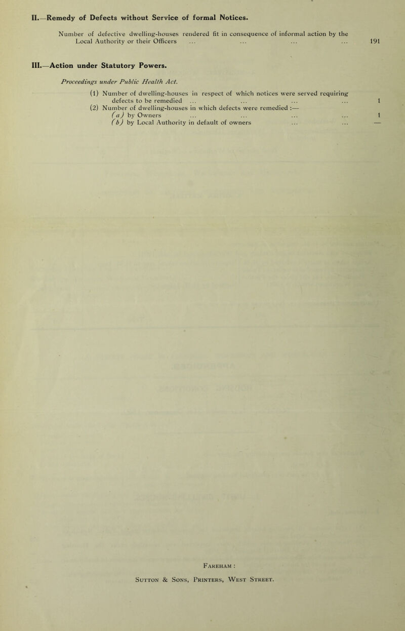 II.—Remedy of Defects without Service of formal Notices. Number of defective dwelling'-houses rendered fit in consequence of informal action by the Local Authority or their Officers III.—Action under Statutory Powers. Proceedings under Public Health Act. (1) Number of dwelling'-houses in respect of which notices were served requiring defects to be remedied (2) Number of dwelling-houses in which defects were remedied :— (a) hy Owners (b) hy Local Authority in default of owners Fakeham: Sutton & Sons, Printers, West Street.