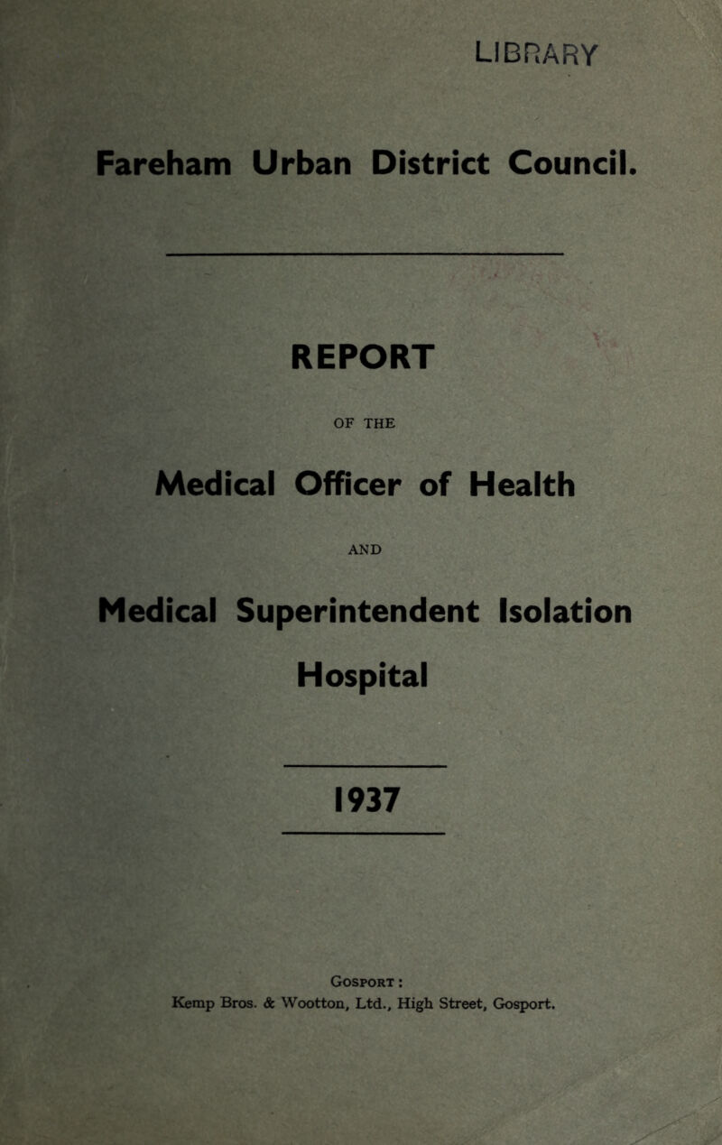 LIBRARY Fareham Urban District Council. REPORT OF THE Medical Officer of Health AND Medical Superintendent Isolation Hospital 1937 Gosport: Kemp Bros. & Wootton, Ltd., High Street, Gosport.