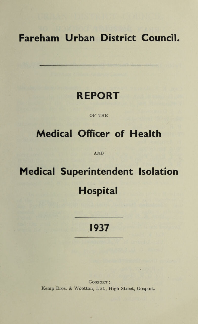Fareham Urban District Council REPORT OF THE Medical Officer of Health AND Medical Superintendent Isolation Hospital 1937 Gosport : Kemp Bros. & Wootton, Ltd., High Street, Gosport.