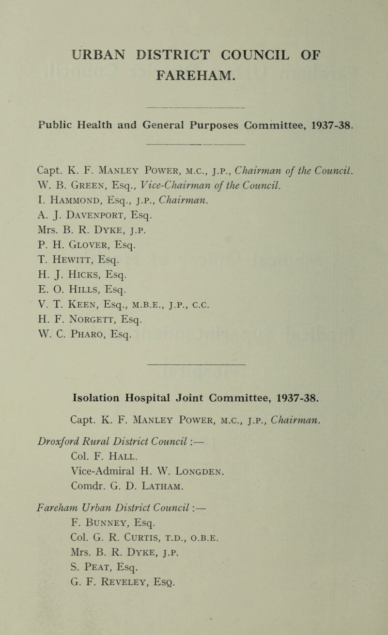 FAREHAM. Public Health and General Purposes Committee, 1937-38. Capt. K. F. Manley Power, m.c., j.p., Chairman of the Council. W. B. Green, Esq., Vice-Chairman of the Council. I. Hammond, Esq., j.p., Chairman. A. J. Davenport, Esq. Mrs. B. R. Dyke, j.p. P. H. Glover, Esq. T. Hewitt, Esq. H. J. Hicks, Esq. E. O. Hills, Esq. V. T. Keen, Esq., m.b.e., j.p., c.c. H. F. Norgett, Esq. W. C. Pharo, Esq. Isolation Hospital Joint Committee, 1937-38. Capt. K. F. Manley Power, m.c., j.p., Chairman. Dr oxford Rural District Council:— Col. F. Hall. Vice-Admiral H. W. Longden. Comdr. G. D. Latham. Fareham Urban District Council:— F. Bunney, Esq. Col. G. R. Curtis, t.d., o.b.e. Mrs. B. R. Dyke, j.p. S. Peat, Esq. G. F. Reveley, Esq.