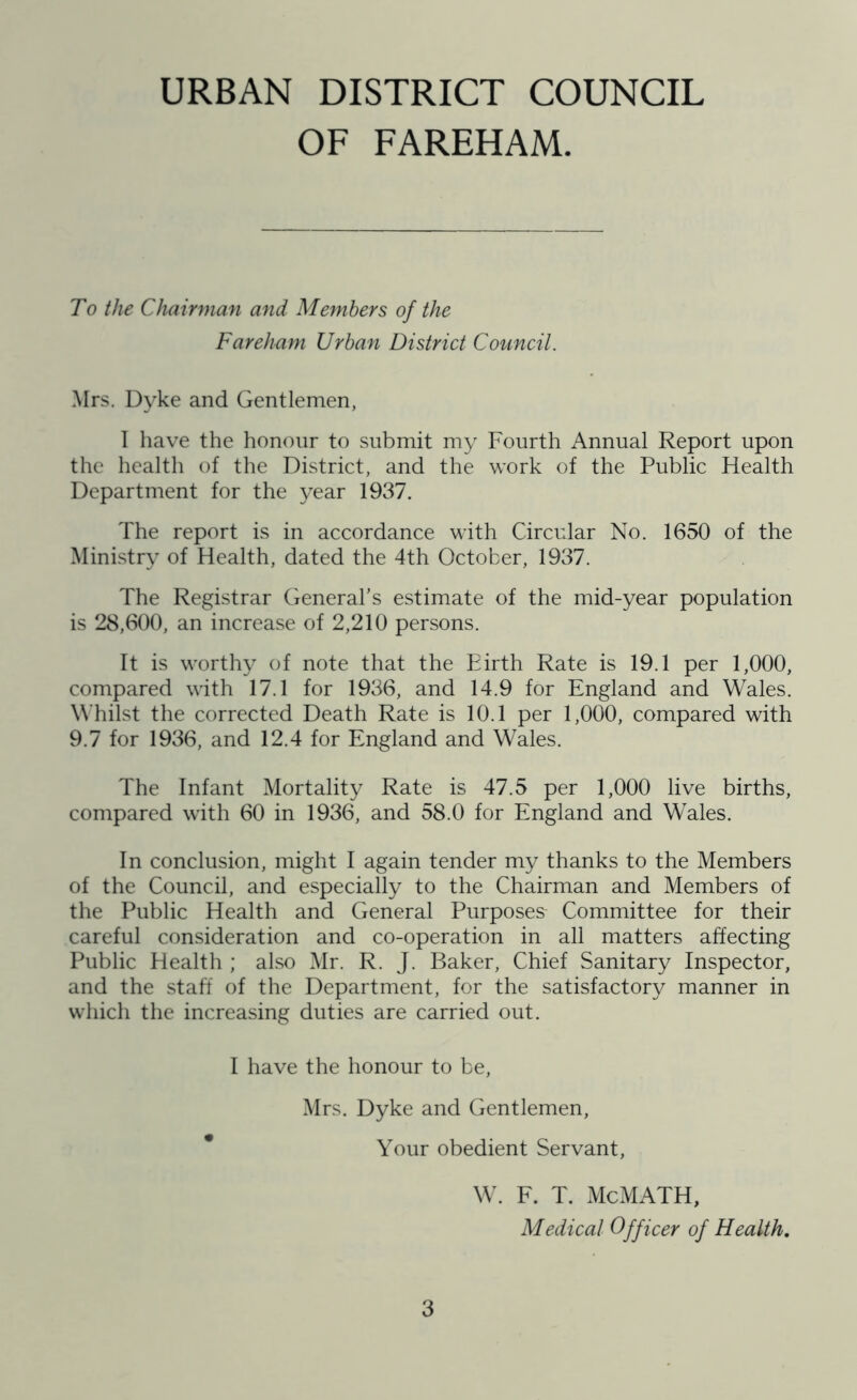 OF FAREHAM. To the Chairman and Members of the Fareham Urban District Council. Mrs. Dyke and Gentlemen, 1 have the honour to submit my Fourth Annual Report upon the health of the District, and the work of the Public Health Department for the year 1937. The report is in accordance with Circular No. 1650 of the Ministry of Health, dated the 4th October, 1937. The Registrar General’s estimate of the mid-year population is 28,600, an increase of 2,210 persons. It is worthy of note that the Birth Rate is 19.1 per 1,000, compared with 17.1 for 1936, and 14.9 for England and Wales. Whilst the corrected Death Rate is 10.1 per 1,000, compared with 9.7 for 1936, and 12.4 for England and Wales. The Infant Mortality Rate is 47.5 per 1,000 live births, compared with 60 in 1936, and 58.0 for England and Wales. In conclusion, might I again tender my thanks to the Members of the Council, and especially to the Chairman and Members of the Public Health and General Purposes Committee for their careful consideration and co-operation in all matters affecting Public Health ; also Mr. R. J. Baker, Chief Sanitary Inspector, and the staff of the Department, for the satisfactory manner in which the increasing duties are carried out. I have the honour to be, Mrs. Dyke and Gentlemen, Your obedient Servant, W. F. T. McMATH, Medical Officer of Health.