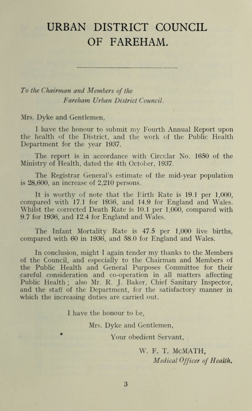 OF FAREHAM. To the Chairman and Members of the Fareham Urban District Council. Mrs. Dyke and Gentlemen, 1 have the honour to submit my Fourth Annual Report upon the health of the District, and the work of the Public Health Department for the year 1937. The report is in accordance with Circular No. 1650 of the Ministry of Health, dated the 4th October, 1937. The Registrar General’s estimate of the mid-year population is 28,600, an increase of 2,210 persons. It is worthy of note that the Birth Rate is 19.1 per 1,000, compared with 17.1 for 1936, and 14.9 for England and Wales. Whilst the corrected Death Rate is 10.1 per 1,000, compared with 9.7 for 1936, and 12.4 for England and Wales. The Infant Mortality Rate is 47.5 per 1,000 live births, compared with 60 in 1936, and 58.0 for England and Wales. In conclusion, might I again tender my thanks to the Members of the Council, and especially to the Chairman and Members of the Public Health and General Purposes Committee for their careful consideration and co-operation in all matters affecting Public Health ; also Mr. R. J. Baker, Chief Sanitary Inspector, and the staff of the Department, for the satisfactory manner in which the increasing duties are carried out. I have the honour to be, Mrs. Dyke and Gentlemen, Your obedient Servant, W. F. T. McMATH, Medical Officer of Health.