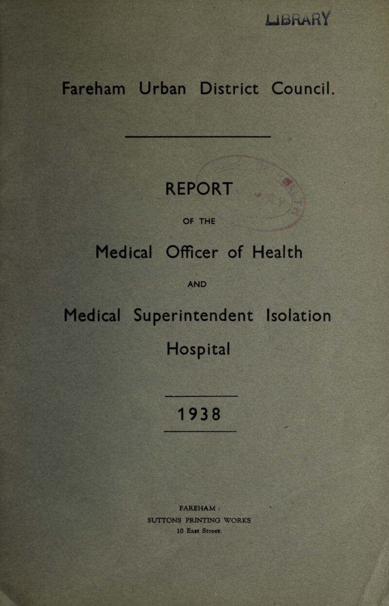 LJIc^IrlHRV Fareham Urban District Council. REPORT OF THE Medical Officer of Health AND Medical Superintendent Isolation Hospital 1938 FAREHAM : SUTTONS PRINTING WORKS