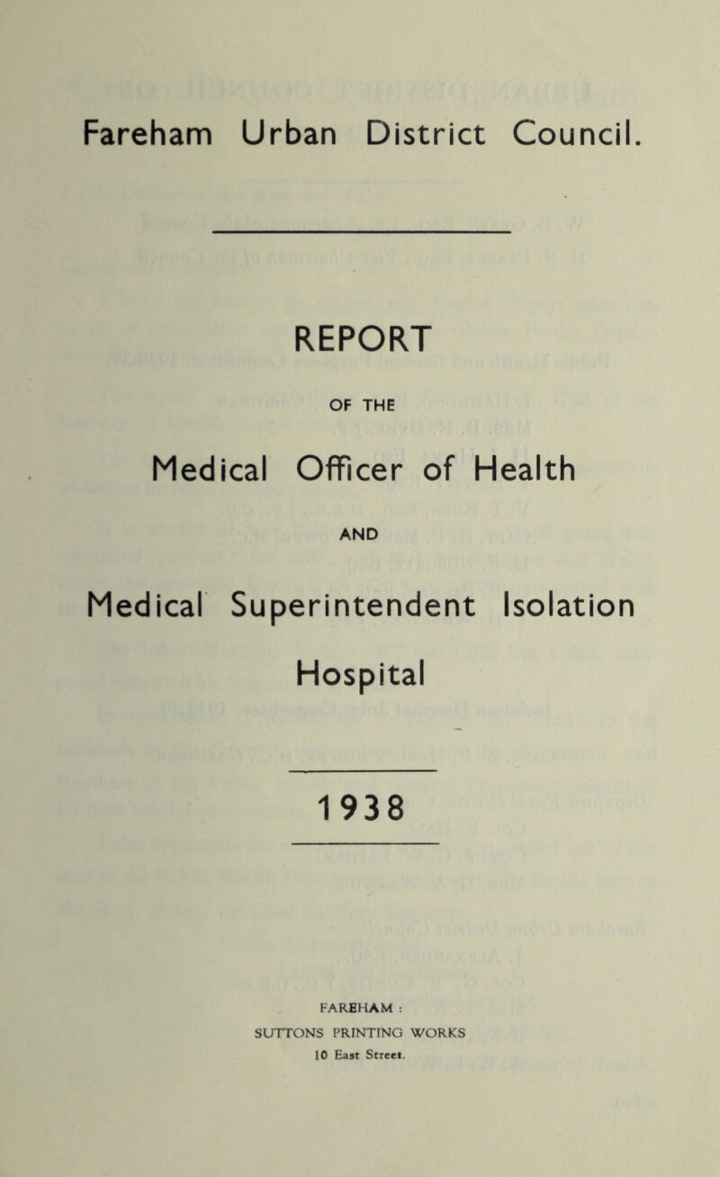 Fareham Urban District Council. REPORT OF THE Medical Officer of Health AND Medical Superintendent Isolation Hospital 1938 FAREHAM : SUTTONS PRINTING WORKS 10 East Street.