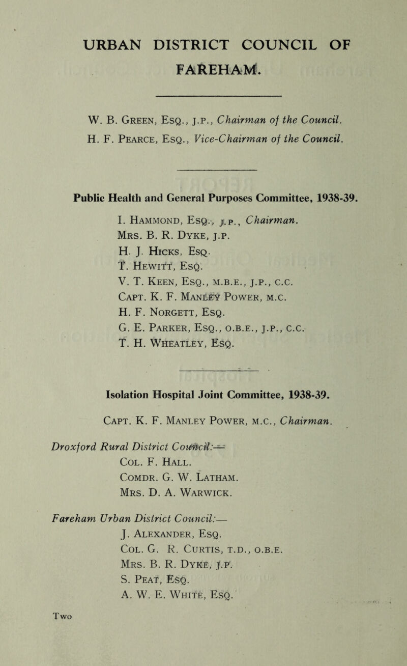 FAREHAM. W. B. Green, Esq., j.p.. Chairman of the Council. H. F. Pearce, Esq., Vice-Chairman of the Council. Public Health and General Purposes Committee, 1938-39. I. Hammond, Esq.-, j.p., Chairman. Mrs. B. R. Dyke, j.p. H. J. Hicks, Esq. T. Hewitt, Esq. V. T. Keen, Esq., m.b.e., j.p., c.c. Capt. K. F. Manlky Power, m.c. H. F. Norgett, Esq. G. E. Parker, Esq., o.b.e., j.p., c.c. T. H. Wheatley, Esq. Isolation Hospital Joint Committee, 1938-39. Capt. K. F. Manley Power, m.c.. Chairman. Dr oxford Rural District CoimcU:— Col. F. Hall. CoMDR. G. W. Latham. Mrs. D. a. Warwick. Fareham Urban District Council:— J. Alexander, Esq. Col. G. R. Curtis, t.d., o.b.e. Mrs. B. R. Dyke, j.p. S. Peat, Esq. A. W. E. White, Esq.' Two