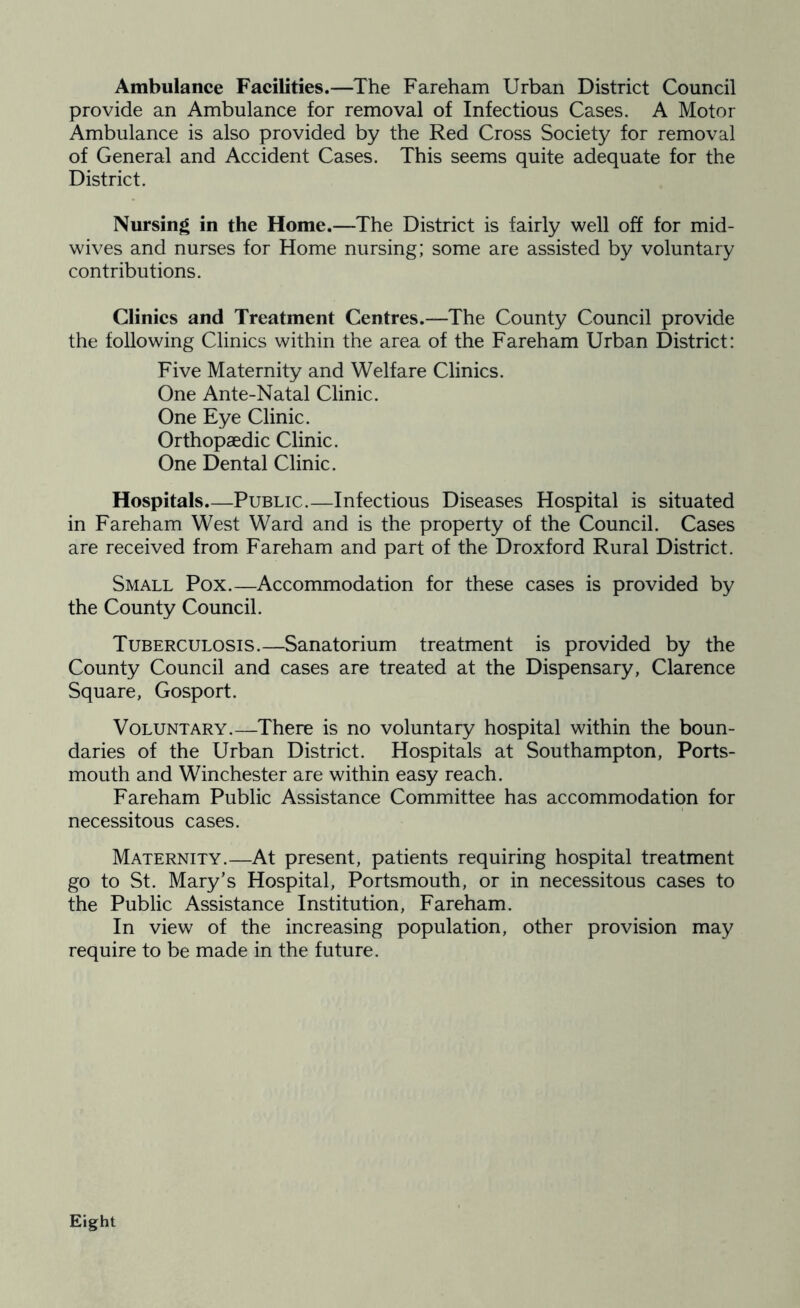 Ambulance Facilities.—The Fareham Urban District Council provide an Ambulance for removal of Infectious Cases. A Motor Ambulance is also provided by the Red Cross Society for removal of General and Accident Cases. This seems quite adequate for the District. Nursing in the Home.—The District is fairly well off for mid- wives and nurses for Home nursing; some are assisted by voluntary contributions. Clinics and Treatment Centres.—The County Council provide the following Clinics within the area of the Fareham Urban District: Five Maternity and Welfare Clinics. One Ante-Natal Clinic. One Eye Clinic. Orthopaedic Clinic. One Dental Clinic. Hospitals.—Public.—Infectious Diseases Hospital is situated in Fareham West Ward and is the property of the Council. Cases are received from Fareham and part of the Droxford Rural District. Small Pox.—Accommodation for these cases is provided by the County Council. Tuberculosis.—Sanatorium treatment is provided by the County Council and cases are treated at the Dispensary, Clarence Square, Gosport. Voluntary.—There is no voluntary hospital within the boun- daries of the Urban District. Hospitals at Southampton, Ports- mouth and Winchester are within easy reach. Fareham Public Assistance Committee has accommodation for necessitous cases. Maternity.—At present, patients requiring hospital treatment go to St. Mary’s Hospital, Portsmouth, or in necessitous cases to the Public Assistance Institution, Fareham. In view of the increasing population, other provision may require to be made in the future. Eight