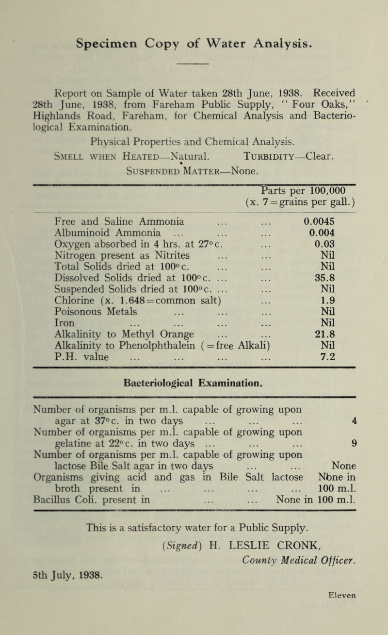 specimen Copy of Water Analysis. Report on Sample of Water taken 28th June, 1938. Received 28th June, 1938, from Fareham Public Supply, “ Four Oaks,” Highlands Road, Fareham, for Chemical Analysis and Bacterio- logical Examination. Physical Properties and Chemical Analysis. Smell when Heated—Natural. Turbidity—Clear. Suspended Matter—None. Parts per 100,000 (X. 7: = grains per gall.) Free and Saline Ammonia 0.0045 Albuminoid Ammonia 0.004 Oxygen absorbed in 4 hrs. at 27^ c. 0.03 Nitrogen present as Nitrites Nil Total Solids dried at lOO^c. Nil Dissolved Solids dried at 100°c. ... 35.8 Suspended Solids dried at lOO^c. ... Nil Chlorine (x. 1.648 = common salt) 1.9 Poisonous Metals Nil Iron Nil Alkalinity to Methyl Orange 21.8 Alkalinity to Phenolphthalein (=free Alkali) Nil P.H. value 7.2 Bacteriological Examination. Number of organisms per m.l. capable of growing upon agar at 37°c. in two days 4 Number of organisms per m.l. capable of growing upon gelatine at 22°c. in two days ... 9 Number of organisms per m.l. capable of growing upon lactose Bile Salt agar in two days None Organisms giving acid and gas in Bile Salt lactose Nbne in broth present in ... 100 m.l. Bacillus Coli. present in None in 100 m.l. This is a satisfactory water for a Public Supply. {Signed) H. LESLIE CRONK, County Medical Officer. 5th July, 1938. Eleven
