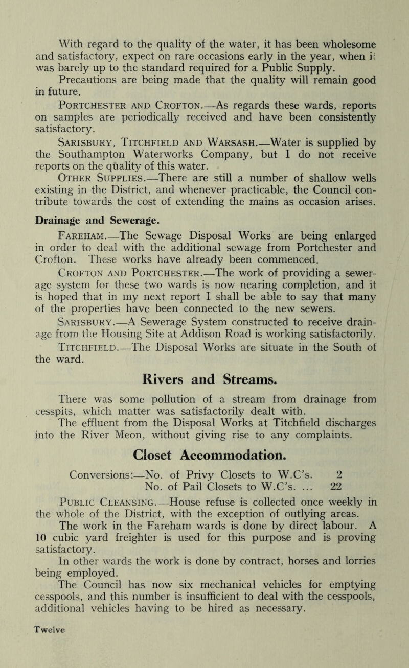 With regard to the quality of the water, it has been wholesome and satisfactory, expect on rare occasions early in the year, when i: was barely up to the standard required for a Public Supply. Precautions are being made that the quality will remain good in future. PoRTCHESTER AND Crofton.—As regards these wards, reports on samples are periodically received and have been consistently satisfactory. Sarisbury, Titchfield and Warsash.—Water is supplied by the Southampton Waterworks Company, but I do not receive reports on the quality of this water. Other Supplies.—There are still a number of shallow wells existing in the District, and whenever practicable, the Council con- tribute towards the cost of extending the mains as occasion arises. Drainage and Sewerage. Fareham.—The Sewage Disposal Works are being enlarged in order to deal with the additional sewage from Portchester and Crofton. These works have already been commenced. Crofton and Portchester.—The work of providing a sewer- age system for these two wards is now nearing completion, and it is hoped that in my next report I shall be able to say that many of the properties have been connected to the new sewers. Sarisbury.—A Sewerage System constructed to receive drain- age from, the Housing Site at Addison Road is working satisfactorily. Titchfield.—The Disposal Works are situate in the South of the ward. Rivers and Streams. There was some pollution of a stream from drainage from cesspits, which matter was satisfactorily dealt with. The effluent from the Disposal Works at Titchfield discharges into the River Meon, without giving rise to any complaints. Closet Aeeommodation. Conversions:—No. of Privy Closets to W.C’s. 2 No. of Pail Closets to W.C’s. ... 22 Public Cleansing.—House refuse is collected once weekly in the whole of the District, with the exception of outlying areas. The work in the Fareham wards is done by direct labour. A 10 cubic yard freighter is used for this purpose and is proving satisfactory. In other wards the work is done by contract, horses and lorries being employed. The Council has now six mechanical vehicles for emptying cesspools, and this number is insufficient to deal with the cesspools, additional vehicles having to be hired as necessary. Twelve