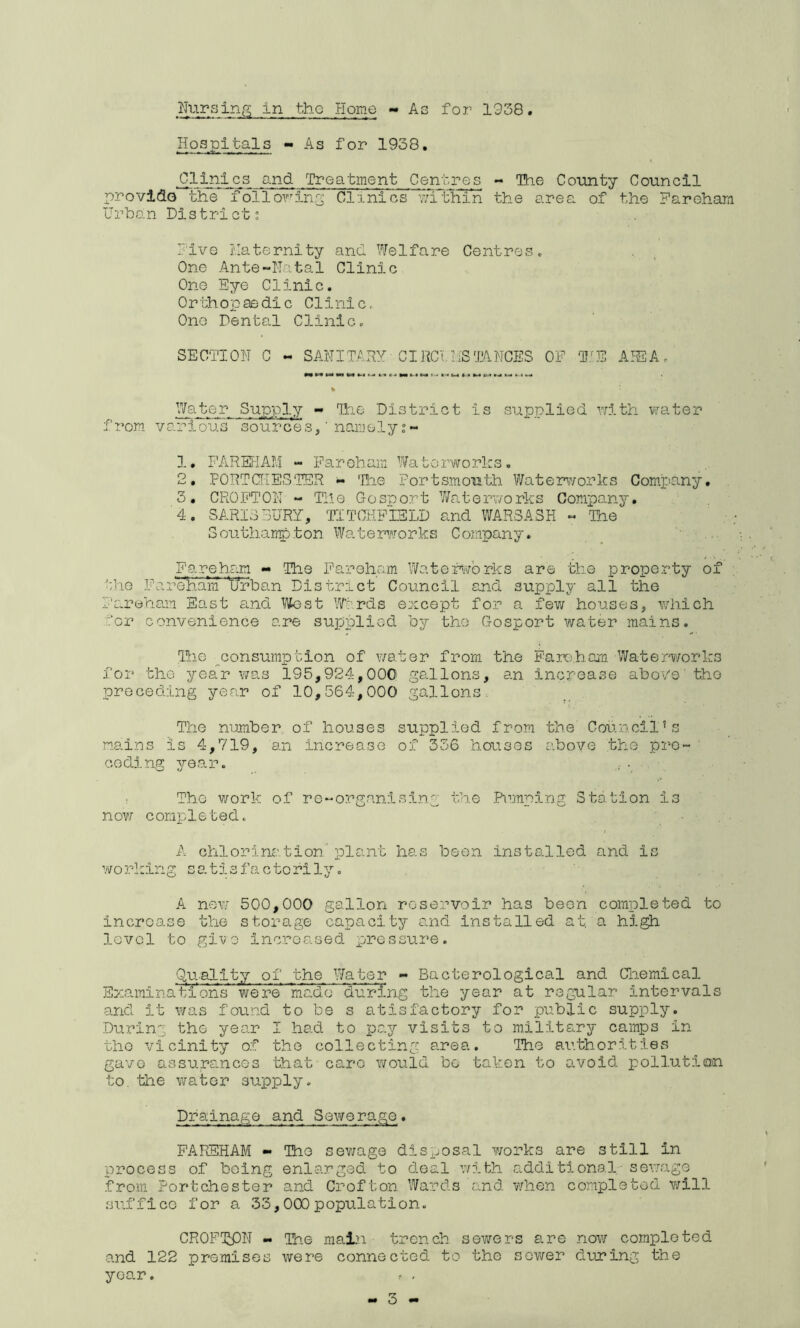 Hospitals - As for 1938. Clinics and Treatment Centres - The County Council provide the l^olloring Clinics v.uthin the area of the Fareham Urbo.n District; rive I'.Iaternity ancL Welfare Centres« One Ante-Natal Clinic One Eye Clinic. Orthopaedic Clinic, One Dental Clinic. SECTION C - SANITARY C IRC t, US'.a NCES OF T.^E AISA. •a* CM M »■-»*•« tw a ».« *.4 M % Water Supply - Tine District is supplied rrith vjater from various^'*sourcesF namely 1, PAREFIAM - Paroham Waterworks, 2, FORTCflESTER «• 'Hie Portsmouth Waterworks Company. 3, CROPTON - The Gosport Waterworks Company. 4, SARIS BURY, TITCHPIELD and WAR3ASK - ^Ihe Southanpton WateimAforks Company. Fareham - The Farehem Waterworks are the property of the Far’^.ara ’\/rban District Council and supply all the Fareha.m East and 1/Vest W‘:’rds except for a fev/ houses, which for convenience are supplied by the Gosport water mains. Ihe consumption of water from the Paroham Waterworks for the year was 195,924,000 gallons, an increase above'the preceding year of 10,564,000 gallons. The number of houses supplied from the Councilks m.ains is 4,719, an increase of 336 houses above the pro- ’ coding year. ! Tho work of ro-organ!sin.g the Ramping Station is nov/ completed. A chlorination' plant has been installed and is working satisfactorily. A nev.' 500,000 gallon reservoir has been completed to increase the storage capacity and installed at. a high lovcl to give inc.reased pressure. Quality of the Water - Bacterological and Chemical Exa.inlnations were made during the year at regular intervals and it was found to be s atisfactory for public supply. During the year I had to pay visits to military camps in tho vicinity of the collecting area. llie authorities gave assurances that caro would bo taken to avoid pollution to. the water supply. Drainage and Sewerage. FAREHAM •• The sev/age disposal works are still in process of being enlarged to deal with additional- sewago from Port Chester and Crofton Wards and when completed will suffice for a 33,000 population. CROPliPN The mai?i trench sewers are now completed and 122 promises were connected to the sov/er during the year. ^ ,