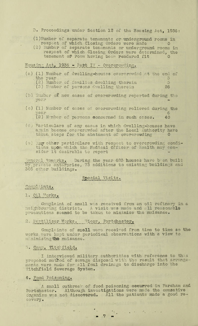 D. Proceedings -under Section 12 of the Housing Act, 1936; (1) l'Iuniber of separate tenements or underground rooms in respect of which Closing Orders were made 0 (2) IV-umber of separate tenements or underground rooms in- re spec t of v/hich Closing Orders were determined, the tenement of room having been rendered fit 0 Housing Act, 1956 - Faft IV Overcro-\;7ding. (a) (1) Number of ■bhe year (2) Number of (3) Number of dwelling-houses overcrowded o.t the families dv/dling trie re in persons chi/elling 'therein end of O 5 26 (b) Nuunbor of new cases of overcrowding reported during the year (c) (1) Number year (2) N^-’mber of of cases 01 ovorcroivding relieved during the 6 persons ooncerned in such cases. 40 (j Particulars of any cases in which dwelling-houses have again become overcrewded a.fter 'the Local authority have- taken steps for the abatement of overcrowding 0 (o) Any o-ther particulars with respoct to ovorcrowding condi- tions upon which the Modical Officer of Health may con- sider it desirable to report Oenoral Pemarks, During the year 635 houses have b' en built by ..private ’enterprise, 73 additions to existing bu.ildini'^s and 305 other buildings. Special Visits. Complaints. 1. Oil ^''^orks. Complaint of smell was received from an oil refinery in a neighbouring district, A visit v/a.s made and ^-.11 reasonable precautions seembcl to be to.ken to minimise the nu.isance. ^ ‘ -Fautiliser Works '1 icor. FortChester, Complaints of smell wero received from time to time so the v/orks were kopt under periodical observations with a view to manimising •Hao nuisance. 3, Camp, ^ritcbfield. I interviewed military authorities with reference to th;'s proposed me'th.od of sev/age disposal with the result that arrange- ments were made for all foul d.rainage to dischargo into the Titchfiold Sewerage System, 4. Food Folsoning, A small outbreak of food poisoning occurred in Fareham and Portchester. Although investigations were made the causa-fcive dnganism was not discovered. All the patients made a good re- covery .