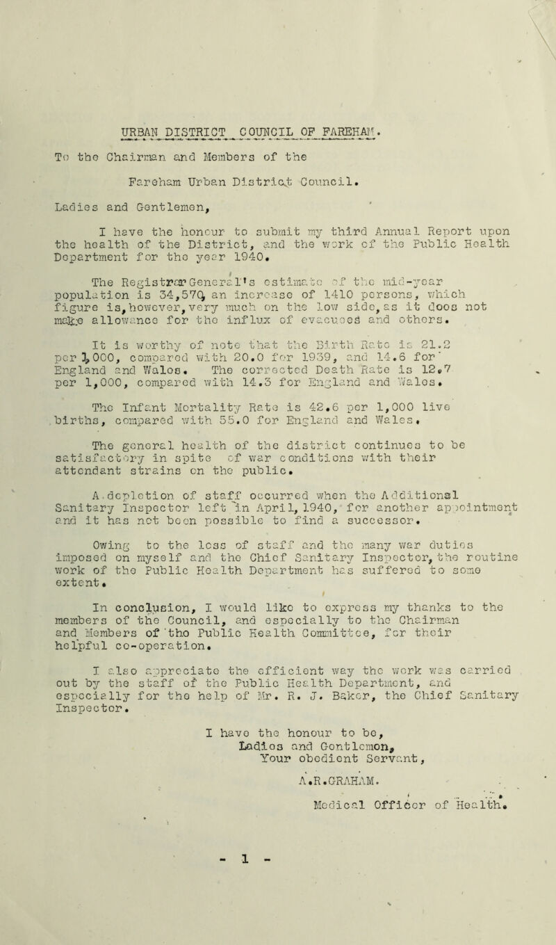 TOBAN^ DOF FAREHAll. To tho Chairman and Members of the Fareham- Urban Districot Goimcil. Ladies and Gentlemen, I have the honour to submit my third Annual Report upon the health of the District, and the v/ork of the Public Health Department for tho year 1940. $ The Registraa? Genera!’s estimate 'f the inid-ycar population is 34,57(^ an increase of 1410 persons, which figure is, however, very much on the lov/ side, as it does not mak:G allowance for tho influ.x of evacuee^ and others. It is v;orthy of note that the Birth Rate is 21.2 per 3,000, compared with 20.0 for 1939, and 14,6 for’ England and YiJalos. The corrected Death Rate is 12»7 per 1,000, compared with 14.3 for England and ’wales. The Infant Mortality Rate is 42.6 per 1,000 live births, compared with 55.0 for England and Wales. The general health of the district continues to be satisfactory in spite of war conditions with their attendant strains on the public. A.depletion of staff occurred when the Additional Sanitary inspector left in April, 1940, for another appointment and it has not been possible to find a successor. Owing to the less of staff and tho many war duties imposed on myself and tho Chief Sanitary Inspector, the routine work of tho Public Health Department has suffered to some extent. In conclusion, I would like to express my thanks to tho members of the Council, and especially to the Chairman and Members of'tho Public Health Committee, for their helpful co-operation, I also appreciate the efficient way the work Vvas carried out by the staff of tho Public Health Department, and especially for tho help of Mr, R. J. Baker, tho Chief Sanitary Inspector. I have the honour to be. Ladles and Gentlemen, Your obedient Servant, A.R.GRAHAM. Medical i Officer of Health.