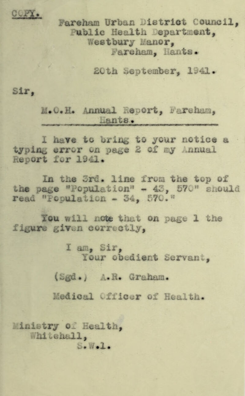 Farehaca Urban Uietriot Council, Public Health epart^aent, Weetbury Manor, Fare ham, liaiits^ £Cth beptemb&r, 1941• Sir, Annual Eeport, Fareham, i*ftnt0i» ^ ^ .. I have to bring to your notice a typing error on page 2 of iny .nnual Report for 1941. In the Src. line from the top of the page Population^ - 4S, 57o should read iopulation - 34, 570. Xou will note that on pi^e 1 the figure givv>n corraotly, I am, 3ir, Your ob^idient Servant, (£gd.> A« H. Crraharn • Medical officer of Health. Ministry o.r Health, Whitehall, S.W.l.