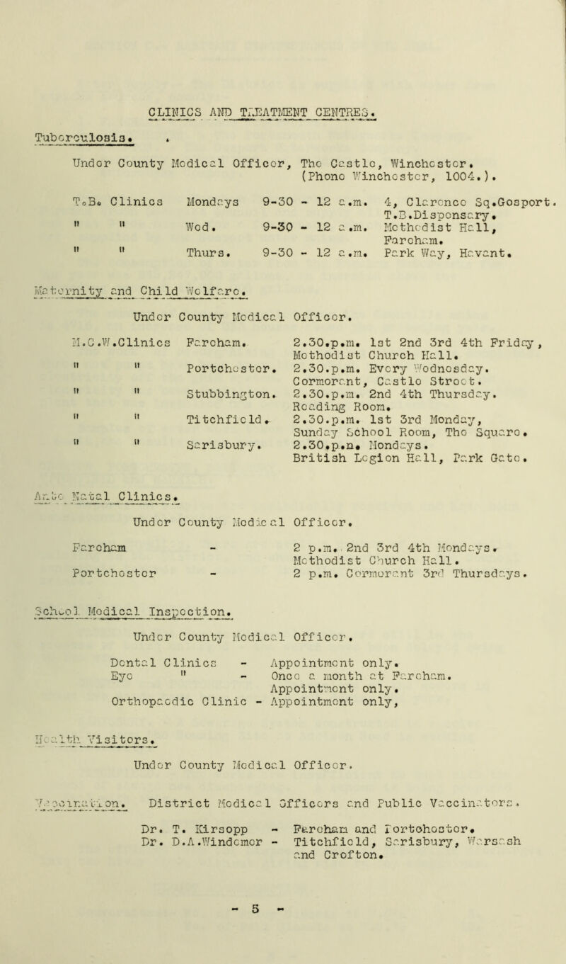 and TijEATmm centres. TuboroTiloalo > * Under County Medical Officer, The Castle, Winchester* (Phono Winchester, 1004.). T 0 Bo Clinics Mondays 9-30 - 12 o •m. 4, Clarence Sq.Gosport. T.B.Dispensary. ?i II Wed. 9-30 - 12 .m. Methodist Hall, Farcham. II II Thurs. 9-30 - 12 0 .m. Park V/ay, Havant. Ma t c rni ty ai^ Chi Id Vi/clf ar Cj^ Under County Medical Officer. 2.30.p.m. lot 2nd 3rd 4th Friday, Methodist Church Hall. 2.30. p.m. Every V'^odnosday. Cormorant, Castle Street. 2.30. p.m. 2nd 4th Thursday. Reading Room. 2.30. p.m. 1st 3rd Monday, Sunday School Room, The Square. 2.30. p.n. Mondays. British Legion Hall, Park Gate. Under County Medical Officer. Farcham - 2 p,m..2nd 3rd 4th Mondays. Methodist Church Hall. Portchester - 2 p.m. Corm.orant 3rd Thursdays. ii.C .V'/.Clinics Farcham. ” ” Portchester. ''  Stuhhington. ” ” Titchficld.   Sarisbury. Anlic Natal Clinics. Sch^^o], Modi cal Inspection. Under County Medical Officer. Dental Clinics - Appointment only. Eye ” - Once a month at Farcham. Appointment only. Orthopaedic Clinic -• Appointment only, Health Visitors. Under County Medical Officer. qn^ District Medical Officers and Public Vaccinators. Dr. T. Kirsopp - Farcham and lortohostor. Dr. D.A.Windcmer - Titchficld, Sarisbury, Warsash and Crofton.