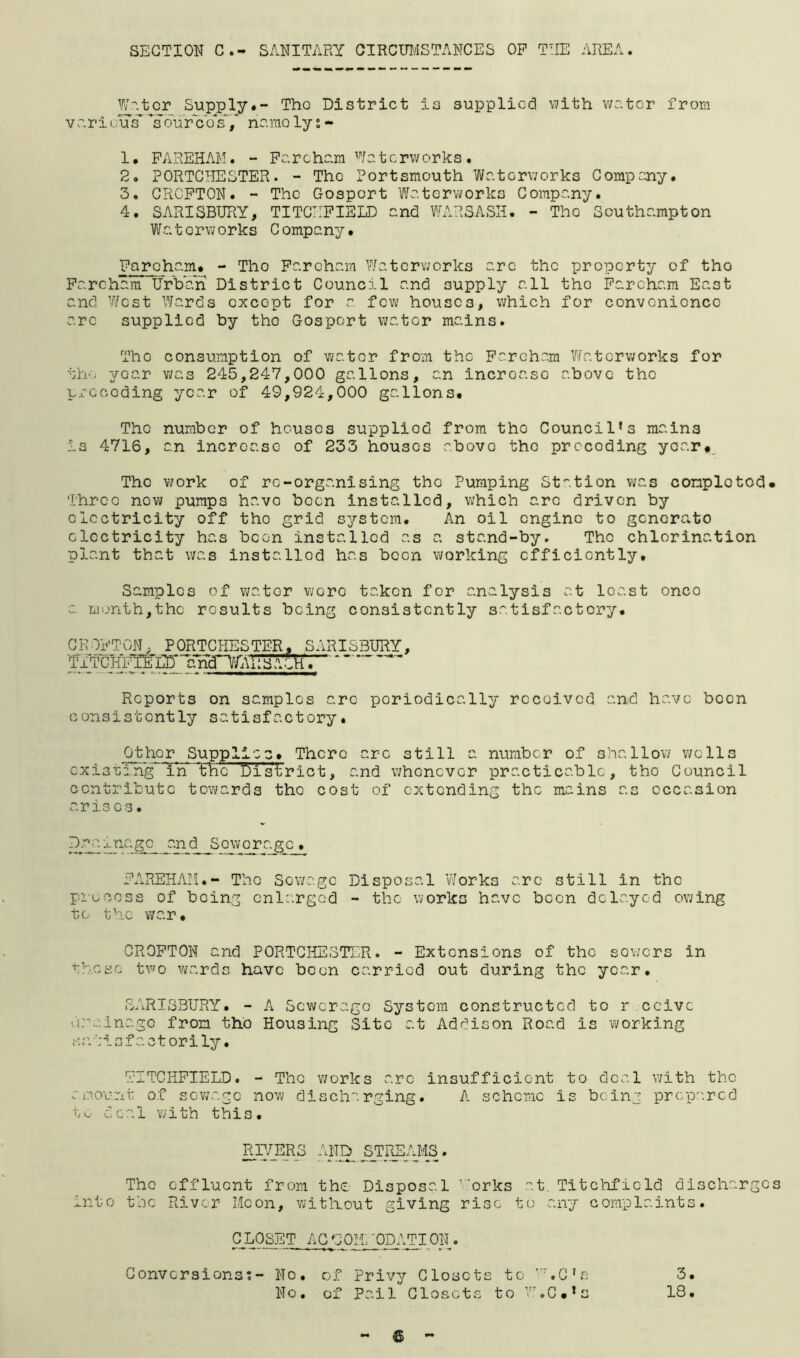SECTION C.- SANITARY GIRCOT/ISTANCES OP THE AREA. W''.tcr Supply#- Tho District is supplied uith water from Varicus'soureb's'/ name lys - 1* PAREHAM. - Parcham Waterworks. 2. PORTCIIESTER. - The Portsmouth Waterworks Company. 3. CRCPTON. - The Gosport Waterworks Company. 4. SARISBURY, TITCIIPIEID and WARSASH. - Tho Southampton Watorv/orks Company. Pareham. - Tho Paroham Waterworks arc the property of tho Parcham Urban District Council and supply all tho Parcham East and West Wards oxcopt for a few houses, which for convenionce arc supplied by tho Gosport water mains. Tho consumption of water from the Parcham Waterworks for tho year VJO.S 245,247,000 gallons, an incroaso above tho precoding year of 49,924,000 gallons. Tho number of houses supplied from tho Council’s mains is 4716, an increase of 233 houses above the preceding year. The work of re-organising tho Pumping Station was conplotod. Three new pumps have been installed, which arc driven by electricity off tho grid system. An oil engine to generate electricity has been installed as a stand-by. Tho chlorination plant that was installed has been working efficiently. Samples of ?;ator v/oro taken for analysis at least once a mijnth,thc results being consistently satisfactory. GKOPTGN, PORTCHESTER, SARISBURY, Reports on samples arc periodically received and have been consistently satisfactory. Other Supplies. There arc still a number of shallov/ v;clls cxistin^in the District, and v;hcncvcr practicable, tho Council contribute towards tho cost of extending the mains as occasion aris cs• D.:^^inagc^ an.d ^Sewerage. PxiREHAIi.- The Sewage Disposal Works arc still in the piucoss of being enlarged - the works have boon delayed ov;ing to th.c v/ar. CROPTON and PORTCHESTER. - Extensions of the sowers in these two wards have boon carried out during the year. SARISBURY. - A Sewerage System constructed to r ccivc drainage from the Housing Site at Addison Road is working s r. i s f a c 10 r i ly. TITCHPIELD. - The v;orks arc insufficient to deal with the am.ount of scv;agc now discharging. A scheme is being prcp^'.rcd to deal v/ith this. RiyjERS AND^ STIUEy/IS. Tho effluent from the- Disposal ’'orks ''.t. Titchficld discharges into the River LIcon, without giving rise to any complaints. G LOSET AG UOh 'ODATI ON . Gonversionst- No. of Privy Closets to hC’s 3