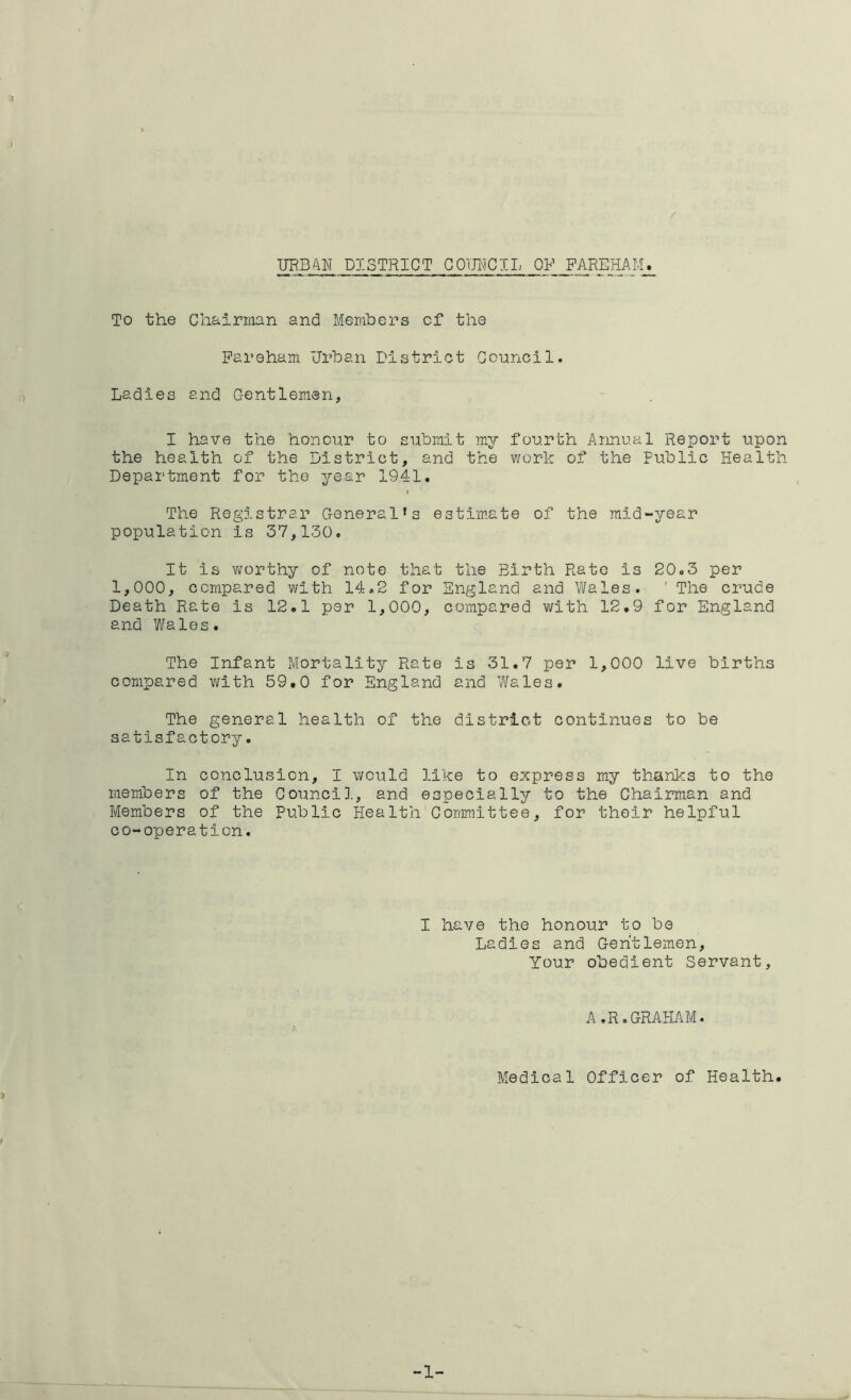 3 UEBAW DISTRICT COUNCIL OF PAREHAM. To the Chairman and Members of the Pareham Urban District Council. Ladies and Gentlemen, I have the honour to submit my fourth Annual Report upon the health of the District, and the work of the Public Health Department for the year 1941. $ The Registrar General’s estimate of the mid-year population is 37,130. It is w'orthy of note that the Birth Rate is 20.3 per 1,000, compared with 14.2 for England and Wales. ' The crude Death Rate is 12.1 per 1,000, compared with 12.9 for England and Wales. The Infant Mortality Rate is 31.7 per 1,000 live births compared v^lth 59.0 for England and Wales. The general health of the district continues to be satisfactory. In conclusion, I would like to express my thanks to the members of the Gounci]., and especially to the Chairman and Members of the Public Health Committee, for their helpful co-operation. I have the honour to be Ladies and Gentlemen, Your obedient Servant, A.R.GRAHAM. Medical Officer of Health. 3 -1-