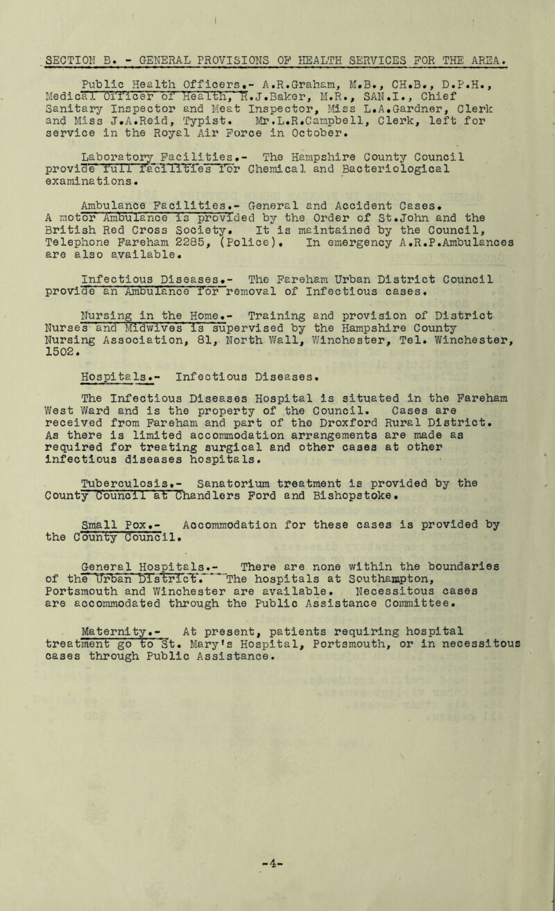 Public Health Officers,- A.R.Graham, M.B., CH.B., D.P.H., Medical hi''i‘'lcer of HeaTtli,’litJ.Baker, M.R., SAN.I., Chief Sanitary Inspector and Meat Inspector, Miss L.A.Gardner, Clerk and Miss J.A.Reid, Typist. Mr.L.R.Campbell, Clerk, left for service in the Royal Air Force in October. Laboratory Facilities#- The Hampshire County Council provide* 'full faRiiTTETes f’br Chemical and Bacteriological examinations. Ambulance Facilities.- General and Accident Cases# A motor Ambulance is provided by the Order of St.Joim and the British Red Cross Society# It is maintained by the Council, Telephone Pareham 2285, (Police)# In emergency A.R.P.Ambulances are also available. Infectious Diseases#- The Pareham Urban District Council provide an Ambufanco“”T'br~removal of Infectious cases. Nursing in the Home#- Training and provision of District Nurses and Mi'dwives' is supervised by the Hampshire County Nursing Association, 81, North V/all, Y/inchester, Tel. Winchester, 1502 * HospitalsInfectious Diseases. The Infectious Diseases Hospital is situated in the Pareham West Ward and is the property of the Council. Cases are received from Pareham and part of the Droxford Rural District. As there is limited accommodation arrangements are made as required for treating surgical and other cases at other infectious diseases hospitals. Tuberculosis#- Sanatorium treatment is provided by the County Counoil at Chandlers Ford and Bishopstoke# Small Pox#- Accommodation for these cases is provided by the County d'oun'c i 1 • General Hospitals.- There are none within the boundaries of the^IffbarT dTstric'^*. The hospitals at Southampton, Portsmouth and Winchester are available. Necessitous cases are accommodated through the Public Assistance Committee. Maternlty.- At present, patients requiring hospital treatment go to St. Mary’s Hospital, Portsmouth, or in necessitous cases through Public Assistance.