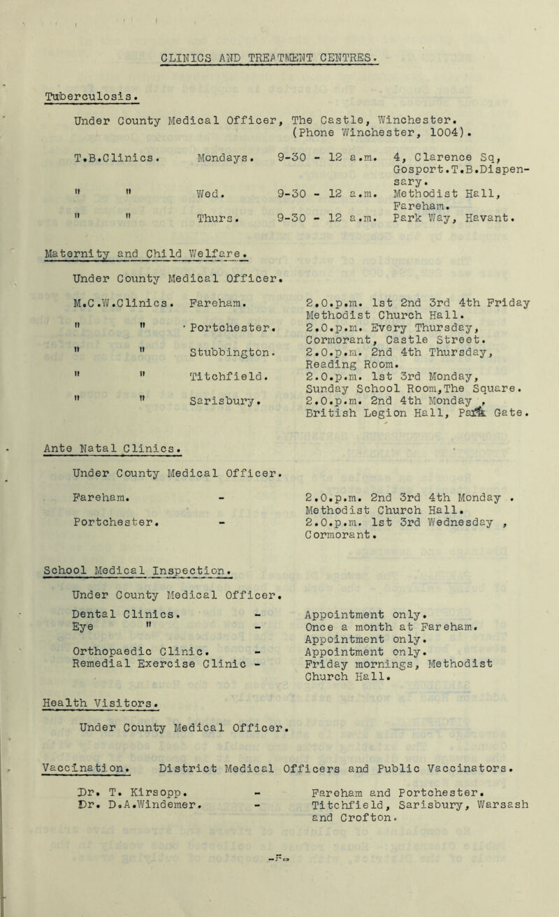 CLINICS AND TREi^TMENT CENTRES. Tuberculosis. Under County Medical Officer, T.B.Clinics. Mondays. 9- ft Vifed. 9“ ft tt Thurs. 9- Maternity and Child Welfare. Under County Medical Officer. M.C .W .Clinics . Pareham. It tt • Portchester. tt It Stubbington. It It Titchfield. ti tt Sarisbury. Ante Natal Clinics» Under County Medical Officer. Pareham. Portchester. School Medical Inspection. Under County Medical Officer. Dental Clinics. Eye ” Orthopaedic Clinic. Remedial Exercise Clinic - Health Visitors. Under County Medical Officer. The Castle, Winchester. (Phone Winchester, 1004). 30 - 12 a .m. 4, Clarence Sq, Gosport.T.B.Dispen- sary . 30 - 12 a .m. Methodist Hall, Pareham. 30 - 12 a .m. Park Way, Havant. 2.0.p.m. 1st 2nd 3rd 4th Friday Methodist Church Hall. 2.0. p.m. Every Thursday, Cormorant, Castle Street. 2.0. p.ra. 2nd 4th Thursday, Reading Room. 2.0. p.m. 1st 3rd Monday, Sunday School Room,The Square. 2.0.p.m. 2nd 4th Monday , British Legion Hall, Psm Gate. 2.0. p.m. 2nd 3rd 4th Monday . Methodist Church Hall. 2.0. p.ra. 1st 3rd Wednesday , Cormorant• Appointment only. Once a month at Pareham. Appointment only. Appointment only. Friday mornings, Methodist Church Hall. Vaccination. District Medical Officers and Public Vaccinators. Dr. T. Kirsopp. Dr. D.A.Windemer Pareham and Portchester. Titchfield, Sarisbury, Warsash and Crofton.