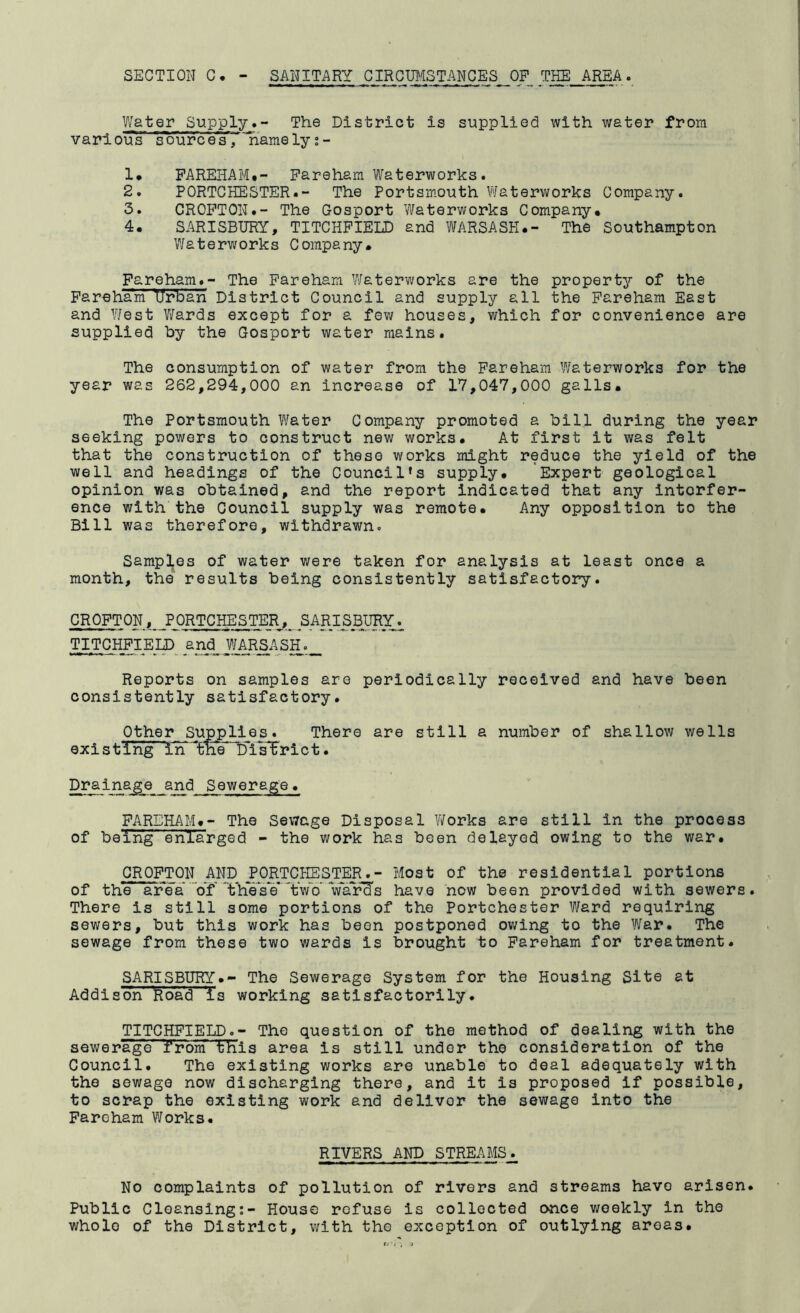 SECTION C, - SANITARY GIRCTO/ISTANGES^ OF THE AREA. Water SupplyThe District is supplied with water from varloiTs source's, 'namely;- 1* PAREHAM*- Fareham Waterworks. 2. PORTCHESTER.- The Portsmouth Waterworks Company. 3. CROPTON.- The Gosport Waterworks Company. 4. SARISBURY, TITCHPIELD and WARSASH.- The Southampton Waterworks Company. Fareham.- The Pareham Waterworks are the property of the FarehanPUrSan District Council and supply all the Pareham East and ¥/est V/ards except for a few houses, which for convenience are supplied by the Gosport water mains. The consumption of water from the Pareham Waterworks for the year was 262,294,000 an increase of 17,047,000 galls. The Portsmouth Water Company promoted a bill during the year seeking powers to construct new works. At first it was felt that the construction of these works might reduce the yield of the well and headings of the Council's supply. Expert geological opinion was obtained, and the report indicated that any interfer- ence with the Council supply was remote. Any opposition to the Bill was therefore, withdrawn. Samples of water were taken for analysis at least once a month, the results being consistently satisfactory. CROFTON, PORTCHESTER, SARISBURY. TITCHFIEDD and__ W_AR^ASH Reports on samples are periodically received and have been consistently satisfactory. Other Supplies. There are still a number of shallow wells existing in ^the District. Drainage and Sewerage. FAREHAM.- The Sewage Disposal V/orks are still in the process of being enlarged - the work has been delayed owing to the war. CROFTON AND j’ORTCHESTER.- Most of the residential portions of the area Vf'ThVsVTwV Vary's have now been provided with sewers. There is still some portions of the Portchester Ward requiring sewers, but this work has been postponed owing to the ¥/ar. The sewage from these two wards is brought to Pareham for treatment. SARISBURY.- The Sewerage System for the Housing Site at Addison' Road 'is working satisfactorily. TITCHPIELD.- The question of the method of dealing with the sewerage from this area is still under the consideration of the Council. The existing works are unable to deal adequately with the sewage now discharging there, and it is proposed if possible, to scrap the existing work and deliver the sewage into the Pareham Works. RIVERS AND STREAMS. No complaints of pollution of rivers and streams have arisen. Public Cleansing:- House refuse is collected once weekly in the whole of the District, with the exception of outlying areas.