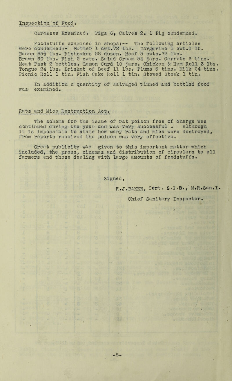 Inspection of Food. Carcases Exariiinod. Pigs 6# Calves 2, 1 Pig condemned. Foodstuffs examined in shopss-- The follov/ing articles v/ero condemned s- Butter 1 cv/t,72 lbs. Margarine 1 cv;t.l lb. Bacon 55^' lbs. Fishcakes 28 dozen. Beef 3 cwts*72 lbs. Bravm 60 lbs. Pish 2 cwts. Salad Cream 54 jars. Carrots 6 tins. Meat Past 2 bottles. Lemon Curd 10 jars. Chicken & Ham Roll 3 lbs. Tongue 24 lbs. Brisket of Beef 1], lbs. Plum.s 6 tins. Milk 24 tins. Picnic Roll 1 tin. Fish Cake Roll 1 tin. Stewed Steak 1 tin. In addition a quantity of salvaged tinned and bottled food was- examined. Rats and Mice Destruction Act. The scheme for the issue of rat poison free of charge was continued during the year and v;as very successful . Although it is impossible to state how many rats and mice were destroyed, from reports received the poison was very effective. Great publicity given to this important matter which included, the press, cinemas and distribution of circulars to all farmers and those dealing with largo amounts of foodstuffs. Signed, R.J.BAKER, cert. S.I-B.M.R.San.I. Chief Sanitary Inspector. -8-
