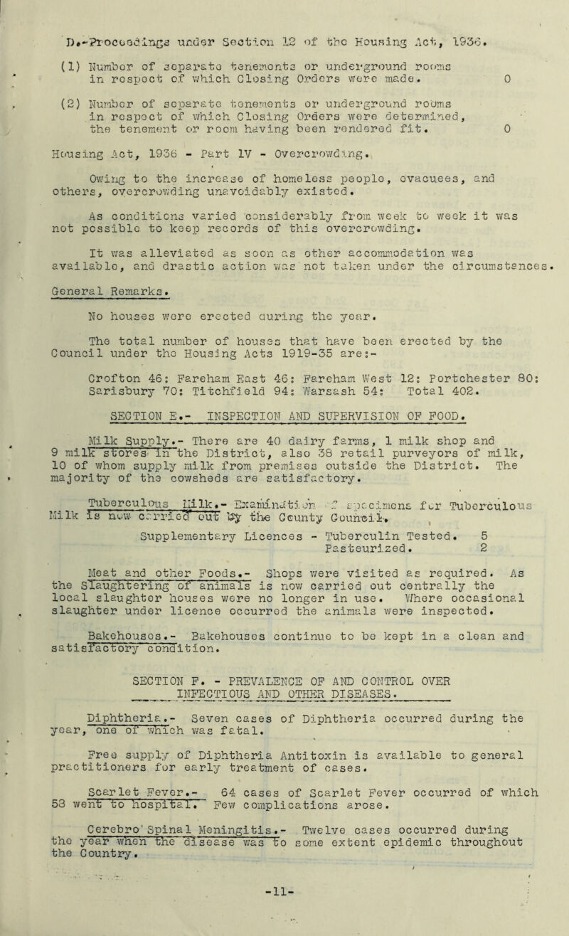 r)#-:?r^ocoodinc3 -under SGOtion 12 of the HouRing Act, 1936. (1) Hum'bor of separata taneirt.onts or underground ror>nis In rosijoct of which Closing Orders v;er-e made. 0 (2) Number of separate tenements or underground rooms in respect of which Closing Orders were determined, ■' the tenement c>r room having been rendered fit. 0 Hciusing Act, 1936 - Part IV - Overcrowding. Ov/ing to the increase of homeless people, evacuees, and others, overcrowding unavoidably existed. As conditions varied considerably from week bo week it was not possible to keep records of this overcrov/ding. It \7as alleviated as soon as other accommodation v/as available, and drastic action v/as not taken under the circum.stances. General Remarks. No houses were erected during the year. The total number of houses that have been erected by the Council under the Housing Acts 1919-35 ares- Crofton 46: Fareham East 46: Fareham West 12: Portchester 80; Sarisbury 70; Titchfield 94; Warsash 54; Total 402. SECTION E.- INSPECTION AND SUPERVISION OP POOD. Milk Supply.- There are 40 dairy farms, 1 milk shop and 9 mi lie stores' in the District, also 38 retail purveyors of milk, 10 of wrhom supply milk from premises outside the District. The majority of the cowsheds are satisfactory. Tuberculous Ililk#- Examnatioh f specimens fur Tuberculous Milk IS nuw crri-rieT out by iihe County Gouheii-. Supplementary Licences - Tuberculin Tested. 5 Pasteurized. 2 Meat and other Foods.- Shops v;ere visited as required. As the siaughtering of animals is now carried out centrally the local slaughter houses were no longer in use. Where occasional slaughter under licence occurred the animals v/ere inspected. Bakehouses.- Bakehouses continue to be kept in a clean and satisfa'ct'ory condition. SECTION P. - PREVALENCE OP AND CONTROL OVER INFEC TIOUS AND OTHER pi S_EASES . Diphtheria.- Seven cases of Diphtheria occurred during the year,~one of wh'ich vi/as fatal. Free supply of Diphtheria Antitoxin is available to general practitioners for early treatment of cases. Scarlet Fever.- 64 cases of Scarlet Fever occurred of v^hich 53 went to hospital. Few complications arose. Cerebro'Spinal Meningitis.- Twelve cases occurred during the year when the disease v;as to some extent epidemic throughout the Country. -11-