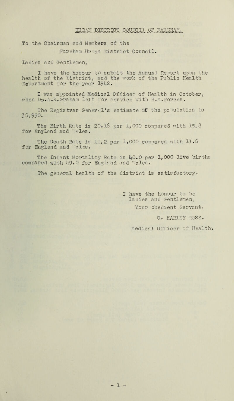 UR3M DISTSIC^T CpUFCIJ, Q]? To the Chairman and Members of the Fareham Urban District Coimcil. Ladies and Gentlemenj I have the honour to submit the Annual Deport upon the health of the District;, and the ^^'ork of the Public Eealth. Department for the year 1942. I was appointed Medical Officer of Health in October, when Dp.A.R.Graham left for service with H.M.Forces. The Res'istrar General’s estimate af the population is 34,950. The Birth Rate is 20.16 per 1,000 compared vdth I5. 8 for England and 'ales. The Death Rate is 11.2 per 1,000 compared with 11.6 for England and 'ales. The Infant Mortality Rate is itO.O per 1,000 Hire births compared v/ith 49*0 for England and ’ales. The general health of the district is satisfactory. I have the honour to be Ladies and Gentlemen, Your obedient Servant, G. HARXEY ROSS. Medical Officer of Health