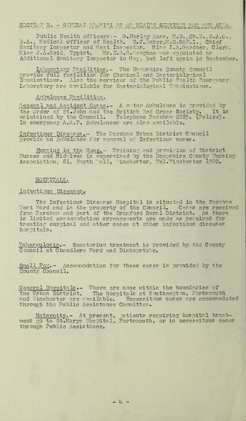 s::gtiuI'^ pnovi^i. re or hzaioh so cviors O'Or TITS ATOA. Public Health Officered S, liar lej^ Poes, TI,B. ^ Ob. B. „ B.A .0 . y B.A.y Medical Officer of Health. R. J.Baker jM .P. 8AH.I. p Chief Sanitarj^ Inspector and Meat Inspector. Miss I.A.G-ardner; Clerk. Miss J.A^Reid; Tjrpist. Mr. B.R.R.'■''engham was appointed as Additional Sanitary Inspector in Mavp but left again in September. •“ '-^he Hampshire County Council provide full facilities'Tor Chemical and Bacteriological Euarainations. Also the services of the Public Health Emergency Laboratory are available for Bacteriological Hvaminations. Ambulanc_e Faci lities_. O-eneral and Accident Cases.- A m^tor Ambulance is provided by the Order of St.John and the British Red Cross Society. It is maintained by the Council. Telephone Pareham 228f. (Police). In emergency A.R.P. Ambulances are also available. Infectious Diseases,- The Pareham Urban District Council pro'vicfe an Ambulance for removal of Infectious cases. Hursing in the Home.- Training and provision of District I'Turses and Midv-dves is supervised by the Hampshire County Pursing Associationy 81y North '■'all, 'dnehestery Tel.Pinches ter I502. HOSPITALS. _Iafectious Diseases. The Infectious Diseases Hospital is situated in the Pareham Pest Ward and is the property of the Council. Cases are received from Pareham and part of the Dror.ford Rural District, As there is limited accommodation arrangements are made as renuired for treating surgical and other cases at other infectious diseases hospitals. Tuberculosis.- Sanatorium treatment is provided by the County Co\mcil at Chandlers Pord and Bishopstoh:e. Small Pox,- Acconnodation for these cases is provided by the County Council. General Hosioita Is«- There are none within the boundaries of the Urban District. The hospitals at Southampton, Portsmouth and Winchester are available. Necessitous cases are accommodated through the Public Assistance Committee. Maternity. -• At present, patients requiring hospital treat- ment go to St.Marys Hospital, Portsmouth, or in necessitous cases through Public Assistance.