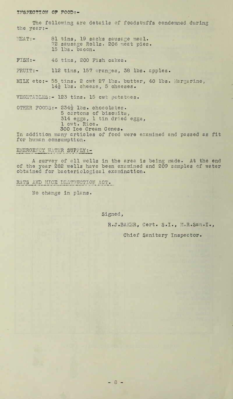 T1'’S1»E0TT0N op POOD; The follov;ing are details of focdst-uffs condernned during the year;- liEAT;- 81 tins, 19 sacks sausage meal. 72 sausage Rolls. 206 meat pies. 15 Ihs. bacon. PISHs- 46 tins, 200 Pish cakes. PRUITs- 112 tins, 157 oranges, 38 lbs. apples. MILK etc;- 55 tins. 2 cv;t 27 lbs. butter, 40 lbs. Margarine, 14-| lbs. cheese, 5 cheeses. VEGETABLES;- 123 tins. 15 cv/t potatoes. OTHER POODS;- 234-| lbs. chocolates. 5 cartons of biscuits, 314 eggs, 1 tin dried eggs, 1 cwt. Rice. 300 Ice Cream Cones. In addition many articles of food v/ere examined and passed as fit for human consumption. EMERGENCY WATER SUPPLY A survey of all v/ells in the area is being made. At the end of the year 282 wells have been examined and 209 samples of water obtained for bacteriological examination. .^■'tlCE DESTRUCTION AC^._^ No change in plans. Signed, R.J.BAKER, Cert. S.I., M.R.San.I., Chief Sanitary Inspector