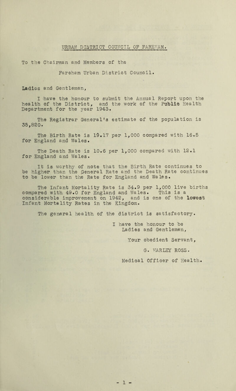 URBAN DISTRICT COUNCIL OP FAREUAM. To the Chairman and Memhers of the Pareham Urban District Council. Ladlos and Gentlemen, I have the honour to submit the Annual Report upon the health of the District,, and the work of the Public Health Department for the year 1943. The Registrar General's estimate of the population is 35,820• The Birth Rata is 19.17 per 1,000 compared with 16.5 for England and Wales. The Death Rate is 10.6 per 1,000 compared with 12.1 for England and Wales. It is worthy of note that the Birth Rate continues to be higher than the .General Rate and the Death Rate continues to be lovi/er than the Rate for England and Wales. The Infant Mortality Rate is 34*9 per 1,000 live births compared with 49.0 for England and Wales. This is a considerable improvement on 1942, and is one of the lowest Infant Mortality Rates in the Kingdom. The general health of the district is satisfactory. I have the honour to be Ladies and Gentlemen, Your obedient Servant, G. HARLEY ROSS. Medical Officer of Health.