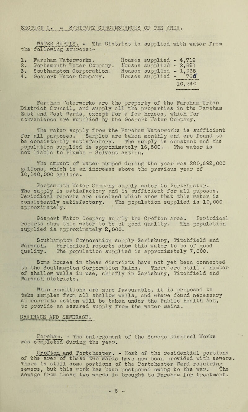 lYATER SUPILY. - The District is the follovfin^ sources;- su.prlied with v/ater from 1. 2. 3, 4. Pa re ham Eater\¥orks. Portsmouth ^ater Company. S outhampton C orporation. Gosport ’^ator Company, Houses supplied Hou.SOS supplied Houses supplied Houses sue:lied - 4,719 - 2,821 - 1,935 leS 10,240 Parcham ^''aterworks are the property of the Paroham Urban District Council, and supply all the properties in the Paroham East and Ebst Ward.s, except for a few houses, v/hich for convenience are supplied by the Gosport 'later Company, The V7ater supply from the Pareliam Watenvorks is sufficient for all purposes. Samples are taken monthly and are found to be consistently satisfactory. The supply is constant and. the population supplied is approximately 16,500, The water is not liable to Flurnbo - Solvent action. The amount of water pumped during the year was 280,692,000 gallons, which is an increase above the previous year of 10,140,000 gallons. Portsmouth Water Company supply water to Fortchestcr, The supply is satisfactory and is sufficient for all puposcs. Fe.riodical reports are received which show that this v/ater is consistently satisfactory. The population supplied is 10,000 approximately. Gosport Water Company suppler the Crofton area. Periodical reports shov/ this water to bo of good, qualitv^-. The population supplied is approximately S,000, Southampton Corporation supply Sarisbury, Titchfield and. Warsash. Period.icai reports shov/ this v/ater to be of good quality. The population svipplied is approximately 7,000. Some houses in these districts have not yet been connected, to the Southampton Corporation Mains. There are still a number of shallow wells in use, chiefly in Sarisbury, Titchfield and. Warsash Districts. When cond.itions are more favourable, it is proposed, to take samples from all shallov/ wells, and where found, necessary ap -ropriate action will be taken under the Public Health Act, to provide an assured, supply from the v/ater mains. DR.'^INAGE AND SEWERAGE. Fa re ham. - The enlargement of the Sev/age Disposal Works was completed during the year. Crofton and Portchester. - Most of the residential portions of the area of these two v/ards have nov/ been provid.ed. with sewers There is still some portions o.f the Portchester ?/a.rd. requiring sev/ers, but this work has been postponed, owing to the v/ar. The sev/age from these tv/o v/ards is brought to Fare ham for treatment.