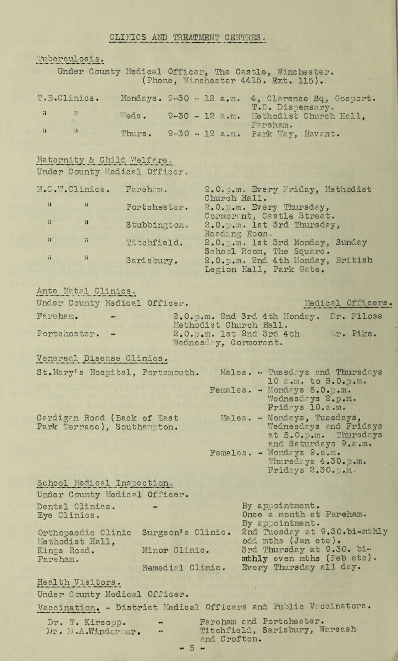 CLINICS AND TREAT]\ffiNT CENTRES. Tu.bepculosis. Under County Medical Officer, The Castle, Yifinchester. (Phone, 'Winchester 4415. Ext. 115), To3.Clinics. Mondays. C-30 - 12 a.m. 4, Clarence Sq, C-osport. T.E. Dispensary. '* ’’ 'eels. 9“30 » 12 a.m. Methodist Church Kali, Paroham. “ ‘‘ Thurs. 9-3 0 ~ 12 a.m. Park ’Way, Havant. Maternity & Child '•'■el fa re. Under County Medical Officer. M. C ..Clinics. Parehrm. '* ” Port Chester.  S tubb i ng t on. Titchfield. “ Saris bury. 2.0. p.m. Every Priday, Methodist Church Hall. 2.0. p,m. Every Thursday, Cormorant, Castle Street. 2.0. p.m. 1st 3rd Thursday, Reading Room. 2.0. p,m. 1st 3rd Monday, Sunday School Room, The Square. 2.0. p.m. 2nd 4th Monday, British Legion Hall, Park Gate. Ante _N£Yt?;1^inics . Under County Medical Officer. Medical Offn.cers« Pareham. - 2,0,p.m. 2nd 3rd 4th Monday. Dr. Pilose Me thodi s t C hur ch Hal 1. Portchester. - 2,0.p,m. 1st 2nd 3rd 4th Dr. Pike. Wednescl''y, Cormorant. Venoreal Disease Clinics. St.Mary’s Hospital, Portsmouth. Males. Females, Cardigan Road (Back of East Males. Park Terrace), Southampton. Females. School Medical Inspection. Under County Medical Officer. Tuesdays and Thursdays 10 a.m. to S.O.p.m. Mondays S.O.p.m. W/e dne s d r ys 2 . p, m. Fridays 10.a.m. Mondays, Tuesdays, W/ednesdays and Fridays at S.O.p.m. Thursdays and Saturdays 9.a.m. Mondays 9.a.m. Thursdays 4.30.p.m. Pridajrs 2.30. p .m . Dental Clinics. Eye Clinics. Orthopaedic Clinic Surgeon’s Clinic. Me t hodis t Hall, Kings Road. Minor Clinic. Pareham. Remedial Clinic. By appointment. Once a month at Fareham. By appointment. 2nd Tuesday at 9,30«bi-mthly odd mths (Jan etc). 3rd. Thursday at 9,30, bi- mthly even mths (Feb etc). Every Thursday all day. Health Visitors. Under County Medical Officer. Va.ccination. “ District Medical Officers and Public Vaccinators. Dr. T. Kirso'op. - Pareham and Portchester. Dr. D .A.V/indermor. - Titchfield, Sarisbury, Wars ash and Crofton. 5