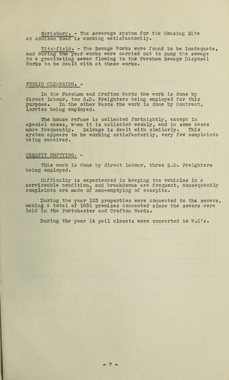 Sarisbury. - The sewerage system for the Housing Site at Addison Roadis working satisfactorily. Titchfield. - The Sewage Works were found to be Inadequate, and during the year works were carried out to pump the sewage to a gravitating sewer flowing to the Pareham Sewage Disposal Works to be dealt with at these works. PUBLIC CLEANSING. - In the Pareham and Crofton Wards the work is done by direct labour, two S.D. Preighters being employed for this purpose. In the other Wards the work is done by Contract, lorries being employed. The house refuse is collected fortnightly, except in special cases, when it is collected weekly, and in some cases more frequently. Salvage is dealt with similarly. This system appears to be working satisfactorily, very few complaints being received. CE3SPIT EMPTYING. - This work is done by direct labour, three S.D. Preighters being employed. Difficulty is experienced in keeping the vehicles in a serviceable condition, and breakdowns are frequent, consequently complaints are made of non-emptying of cesspits. During the year 123 properties were connected to the sewers, making a total of 1831 premises connected since the sewers were laid in the Portchester and Crofton Wards. During the year 14 pail closets were converted to W.C’s.
