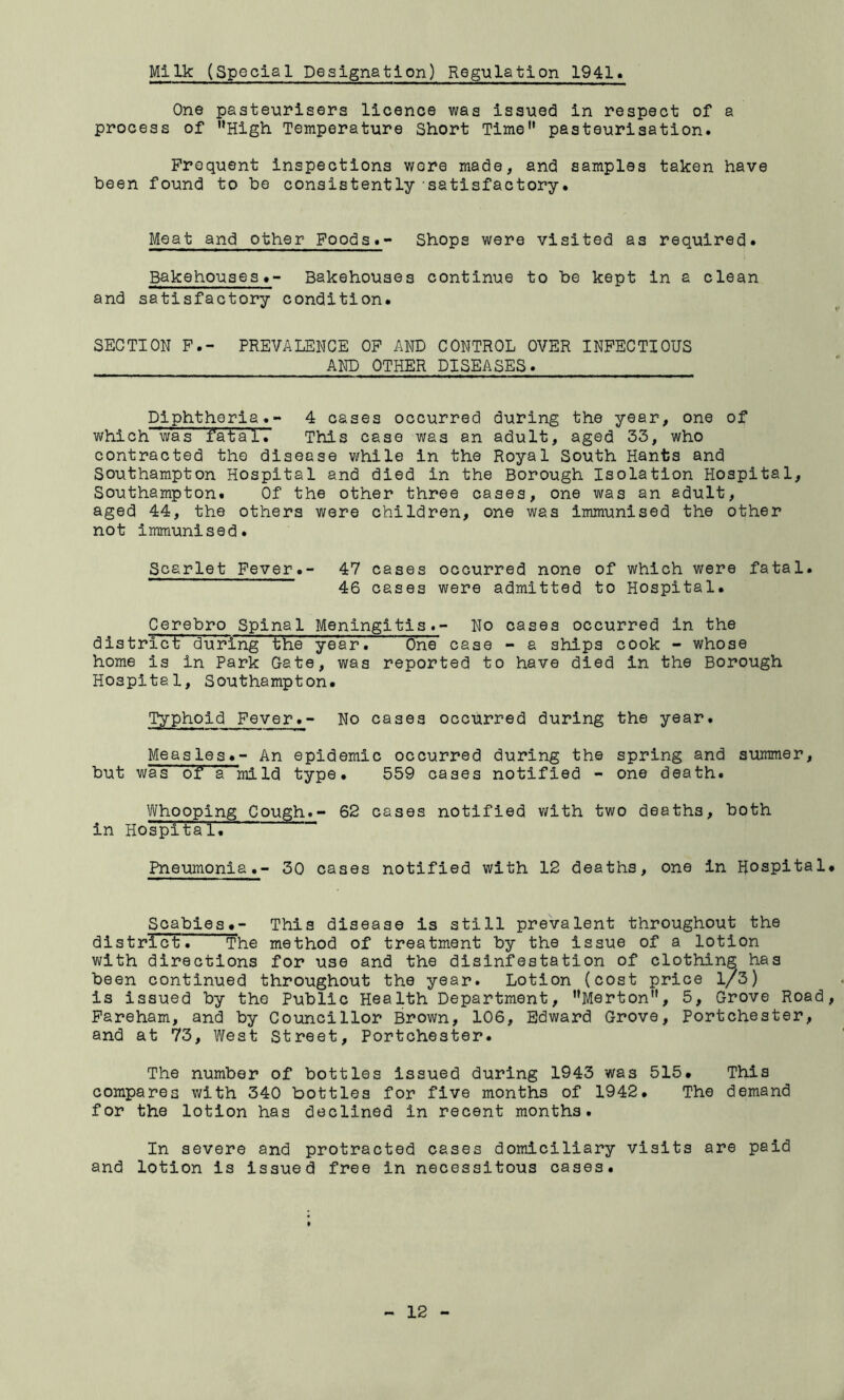 Milk (Special Designation) Reg-ulation 1941 One pasteurisers licence was issued in respect of a process of High Temperature Short Time” pasteurisation. Frequent inspections wore made, and samples taken have been found to be consistently satisfactory. Meat and other Foods. Shops were visited as required. Bakehouses.- Bakehouses continue to be kept in a clean and satisfactory condition. SECTION P.- PREVALENCE OP AND CONTROL OVER INFECTIOUS AND OTHER DISEASES. Diphtheria.- 4 cases occurred during the year, one of which was fatal. This case was an adult, aged 33, who contracted the disease while in the Royal South Hants and Southampton Hospital and died in the Borough Isolation Hospital, Southampton. Of the other three cases, one was an adult, aged 44, the others were children, one was immunised the other not immunised. Scarlet Fever.- 47 cases occurred none of which were fatal. 46 cases were admitted to Hospital. Cerebro Spinal Meningitis.- No cases occurred in the distrrct during the year. One case - a ships cook - whose home is in Park Gate, was reported to have died in the Borough Hospital, Southampton. Typhoid Fever.- No cases occurred during the year. Measles.- An epidemic occurred during the spring and summer, but wa's of a' mild type. 559 cases notified - one death. Whooping Cough. 62 cases notified with two deaths, both in Hospital. Pneumonia.- 30 cases notified with 12 deaths, one in Hospital* Soabies*- This disease is still prevalent throughout the district. The method of treatment by the issue of a lotion with directions for use and the disinfestation of clothing has been continued throughout the year. Lotion (cost price l/3) is issued by the Public Health Department, ’’Merton”, 5, Grove Road, Pareham, and by Councillor Brown, 106, Edward Grove, Portchester, and at 73, West Street, Portchester. The number of bottles issued during 1943 was 515* This compares with 340 bottles for five months of 1942. The demand for the lotion has declined in recent months. In severe and protracted cases domiciliary visits are paid and lotion is issued free in necessitous cases.