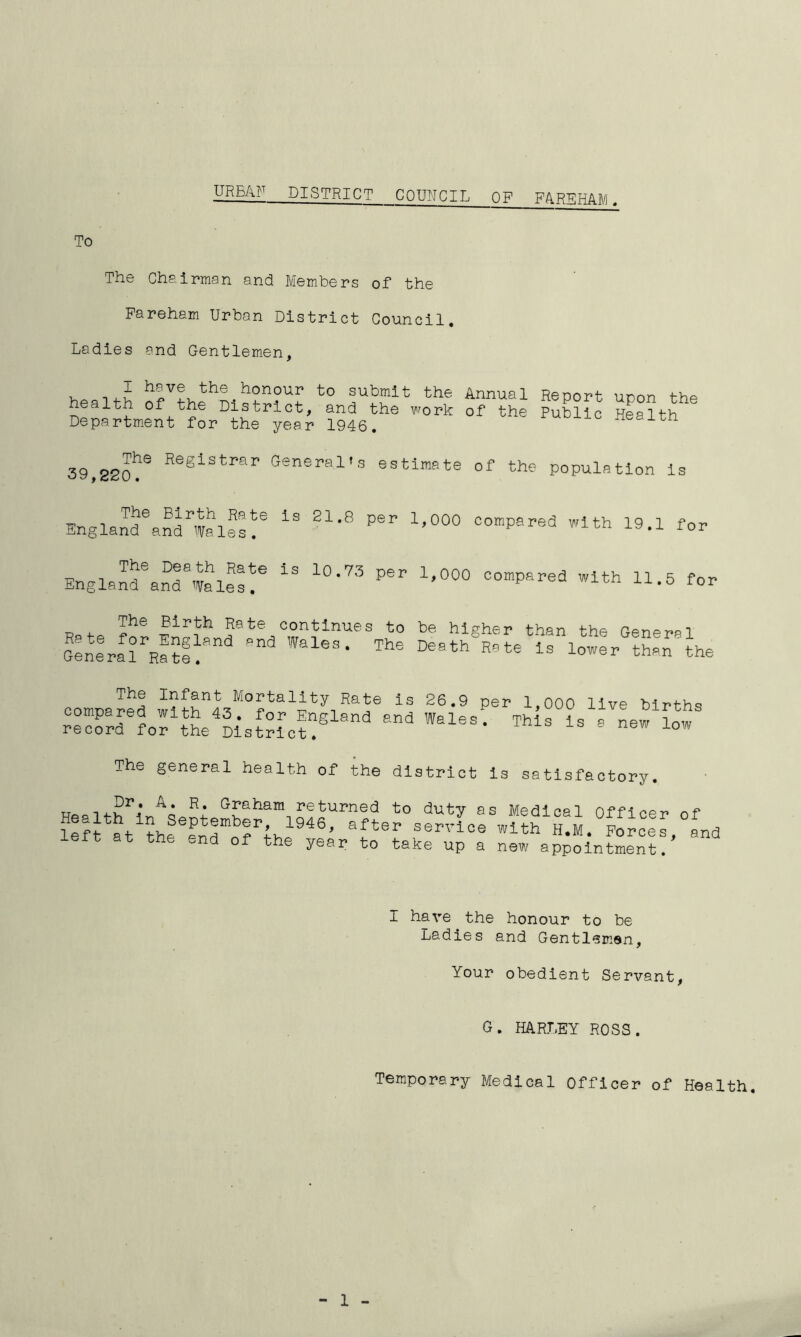URBAN DISTRICT COUNCIL OFFAREHAM. To The Chairman and Members of the Fareham Urban District Council. Ladies and Gentlemen, health ofI * * * VthehL at0 the Annual ReP°rt uP°n the nealth oi the District, and the work of the Public Health Department for the year 1946. rn The Registrar General’s 39,220. estimate of the population is Englandeandrwales!e ^ ^ PeI> 1,000 comPared wlth 19.1 for EnglandeaSawales?e l0‘73 ^ 1,0°° C°mpared Wlth U-5 for The Birth Rate continues to be higher than thn ppnpnoi General Lateland and Walea- Death^RateLaLowe rattan the compared wifYL”0 YrYY RaY 13 26-9 per 1’000 live births record for tL District!® WaleS‘ ™S ls S new low The general health of the district is satisfactory. TT Dr. A. R. Graham returned to duty as Medina 1 KtWS'fJ946’ Sfter -P'-iPP withLuM.LoLceL, and t at the end of the year to take up a new appointment. I have the honour to be Ladies and Gentlemen, Your obedient Servant, G. HARLEY ROSS. Temporary Medical Officer of Health. 1