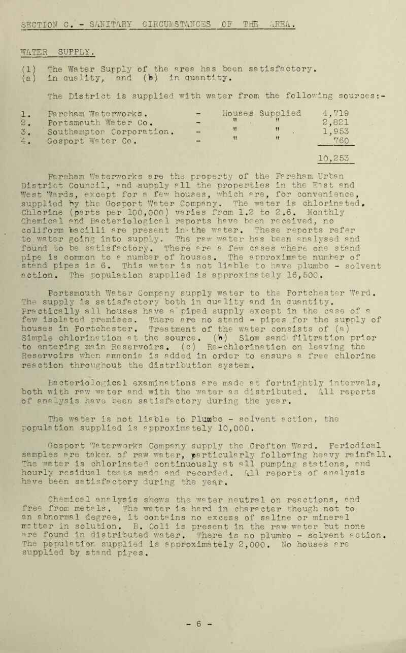 SECTION C. - SANITARY CIRCUMSTANCES OF THE AREA. WATER SUPPLY. (1) The Water Supply of the area has been satisfactory. (a) in quality,, and (b) in quantity. The District is supplied with water from the following sources 1. Fareham Waterworks. - Houses Supplied 4,719 9 • Portsmouth Water Co. - ti ii 2,821 3. Southampton Corporation. - it n 1,953 A • Gosport Water Co. - ii ti 760 10,255 Fareham Waterworks are the property of the Fa reham Urban District Council, pnd supply all the properties in the East and West Wards, except for a few houses, which are, for convenience, supplied by the Gosport Water Company. The water is chlorinated. Chlorine (parts per 100,000) varies from 1.2 to 2.6. Monthly Chemical and Bacteriological reports have been received, no coliform bacilli are present in-the water. These reports refer to.water going into supply. The raw water has been analysed and found to be satisfactory. There are a few cases where one stand pipe is common to a number of houses. The approximate number of stand pipes is 6. This water is not liable to have plumbo - solvent action. The population supplied is approximately 16,500. Portsmouth Water Company supply water to the Portchester Ward. The supply is satisfactory both in quality and in quantity. Practically all houses have a piped supply except in the case of a few isolated premises. There are no stand - pipes .for the supply of houses in Portchester. Treatment of the water consists of (a) Simple chlorination at the source. (b) Slow sand filtration prior to entering main Reservoirs. (c) Re-chlorination on leaving the Reservoirs when ammonia is added in order to ensure a free chlorine reaction throughout the distribution system. Bacteriological examinations are made at fortnightly intervals, both with raw water and with the water as distributed. All reports of analysis have been satisfactory during the year. The water is not liable to Pluoibo - solvent action, the population supplied is approximately 10,000. Gosport Waterworks Company supply the Crofton Ward. Periodical samples are taken of raw water, particularly following heavy rainfall. The water is chlorinated continuously at all pumping stations, and hourly residual tests made and recorded. All reports of analysis have been satisfactory during the ye^r. Chemical analysis shows the water neutral on reactions, and free from metals. The water is hard in character though not to an abnormal degree, it contains no excess of saline or mineral matter in solution. B. Coli is present in the raw water but none are found in distributed water. There is no plumbo - solvent action. The populatior supplied is approximately 2,000. No houses are supplied by stand pipes. 6