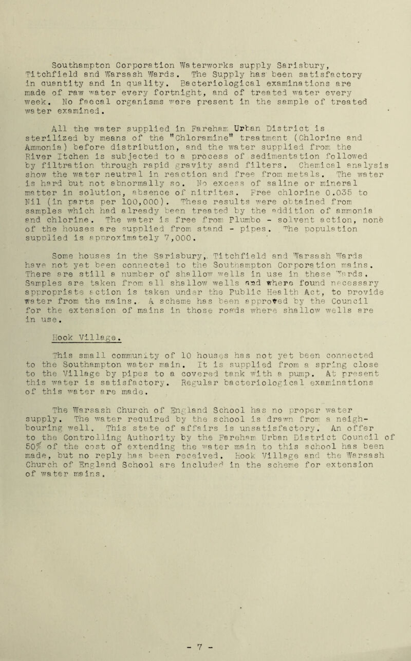 Southampton Corporation Waterworks supply Sarisbury, Titchfield and Warsash Wards. The Supply has' been satisfactory in auantity and in quality. Bacteriological examinations are made of raw water every fortnight, and of treated water every week. No faecal organisms were present in the sample of treated water examined. All the water supplied in Fareham Urban District is sterilized by means of the Chloramine” treatment (Chlorine and Ammonia) before distribution, and the water supplied from the River Itchen is subjected to a process of sedimentation followed by filtration through rapid gravity sand filters. Chemical analysis show the water neutral in reaction and free from metals. The water is hard but not abnormally so. No excess of saline or mineral matter in solution, absence of nitrites. Free chlorine 0.035 to Nil (in parts per 100,000). These results were obtained from samples which had already been treated by the addition of ammonia end chlorine. The water is free from Plumbo - solvent action, none of the houses are supplied from stand - pipes. mhe population supplied is approximately 7,000. Some houses in the Sarisbury,. Titchfield and Warsash Wards have not yet been connected to the Southampton Corporation mains. There are still a number of shallow wells in use in these Wards. Samples are taken from all shallow wells n^.d trhero found necessary appropriate action is taken under the Public Health Act, to provide water from the mains. A scheme has been approved by the Council for the extension of mains in those roads where shallow wells are in use. Hook Village. This small community of 10 houses has not yet been connected to the Southampton water main. It is supplied from a spring close to the Village by pipes to a covered tank with a pump. At present this water is satisfactory. Regular bacteriological examinations of this water are made. The Warsash Church of England School has no proper water supply. The water required by the school is drawn from a neigh- bouring well. This state of affairs is unsatisfactory. An offer to the Controlling Authority by the Fareham Urban District Council of 50% of the cost of extending the water main to this school has bee made, but no reply has been received. Hook Village and the Warsas Church of England School are included in the scheme for extension of water mains. 7