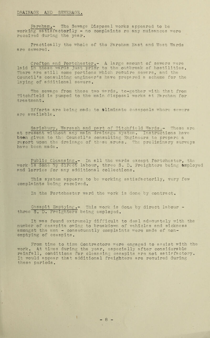 Fareham.- The Sewage Disposal works appeared to be working satisfactorily - no complaints re any nuisances were received during the year. Practically the whole of the Fareham East and West Wards are sewered. Crofton and Portchester,- A large amount of sewers were laid Tn these wards just prior to the outbreak of hostilities. There are still some portions which require sewers, and the Council's consulting engineer's have prepared a scheme for the laying of additional sewers. The sewage from these two wards, to-gether with that from Titchfield is pumped to the main disposal works at Fareham for trea tment. Efforts are being made to eliminate cesspools where sewers are avaliable . Sarisbury, Warsash and part of Titchfield Wards.- These are at present without any main drainage system. Instructions have been given to the Council's consulting Engineers to prepare a report upon the drainage of thv-se areas. The preliminary surveys have been made . Public Cleansing.- In all the wards except Fortchester, the work is done by direct labour, three S. D. Freighters being employed and lorries for any additional collections. This system appears to be working satisfactorily, very few complaints being received. In the Portchester ward the work is done by contract. Cesspit Emptying.- This work is done by direct labour - three S. D. Freighters being employed. It was found extremely difficult to deal adequately with the number of cesspits owing to breakdown of vehicles and sickness amongst the men - consequently complaints were made of non- emptying of cesspits. From time to time Contractors were engaged to assist with the work. At times during the year, especially after considerable rainfall, conditions for cleansing cesspits are not satisfactory. It would appear that additional freighters are required during these periods. 8