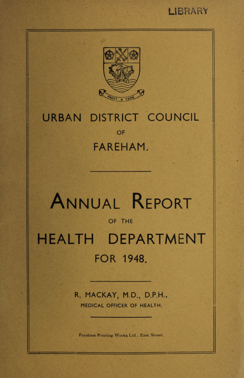 LIBRARY URBAN DISTRICT COUNCIL OF FAREHAM. Annual Report OF THE HEALTH DEPARTMENT FOR 1948. R. MACKAY, M.D., D.P.H., MEDICAL OFFICER OF HEALTH. Fareham Printing: Works Ltd., East Street.