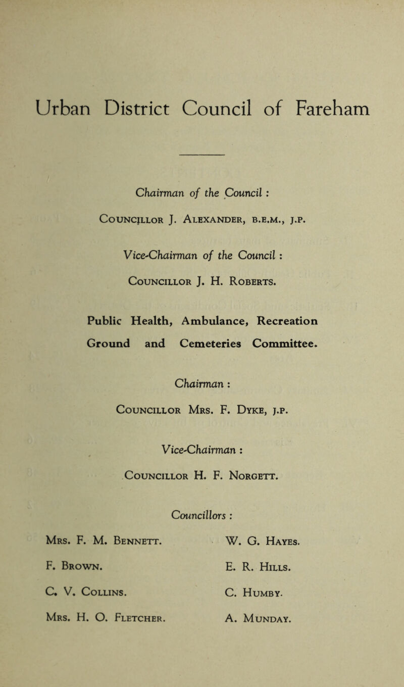 Urban District Council of Fareham Chairman of the Council: Councillor J. Alexander, b.e.m., j,p. Vice-Chairman of the Council: Councillor J. H. Roberts. Public Health, Ambulance, Recreation Ground and Cemeteries Committee* Chairman : Councillor Mrs. F. Dyke, j.p. Vice-Chairman : Councillor H. F. Norgett. Councillors : Mrs. F. M. Bennett. W. G. Hayes. F. Brown. E. R. Hills. C* V, Collins. C. Humby. Mrs. H. O. Fletcher. A. MUNDAY.