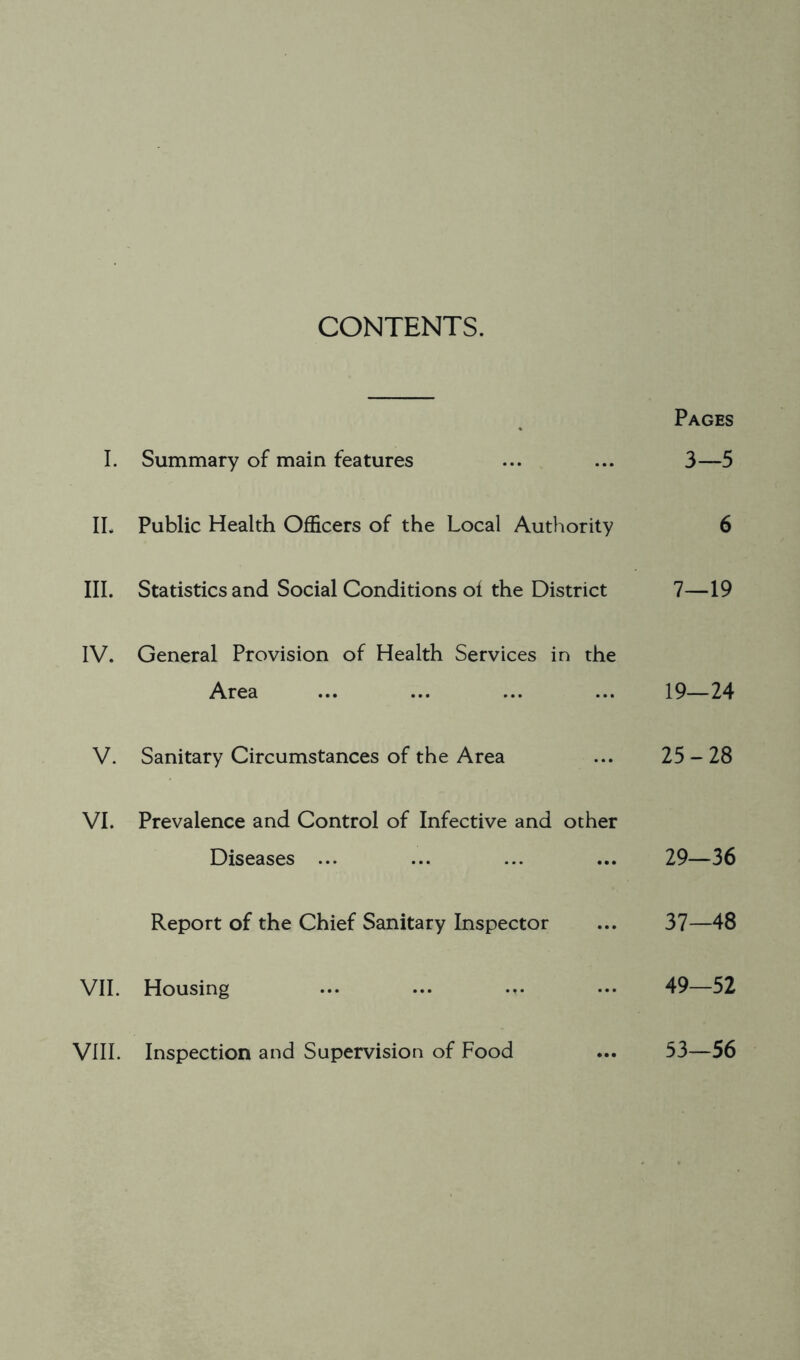 CONTENTS. Pages I. Summary of main features ... ... 3—5 IL Public Health Officers of the Local Authority 6 III. Statistics and Social Conditions of the District 7—19 IV. General Provision of Health Services in the Area ... ... ... ... 19—24 V. Sanitary Circumstances of the Area ... 25-28 VI. Prevalence and Control of Infective and other Diseases ... ... ... ... 29—36 Report of the Chief Sanitary Inspector ... 37—48 VII. Housing ... ... ... ... 49—52