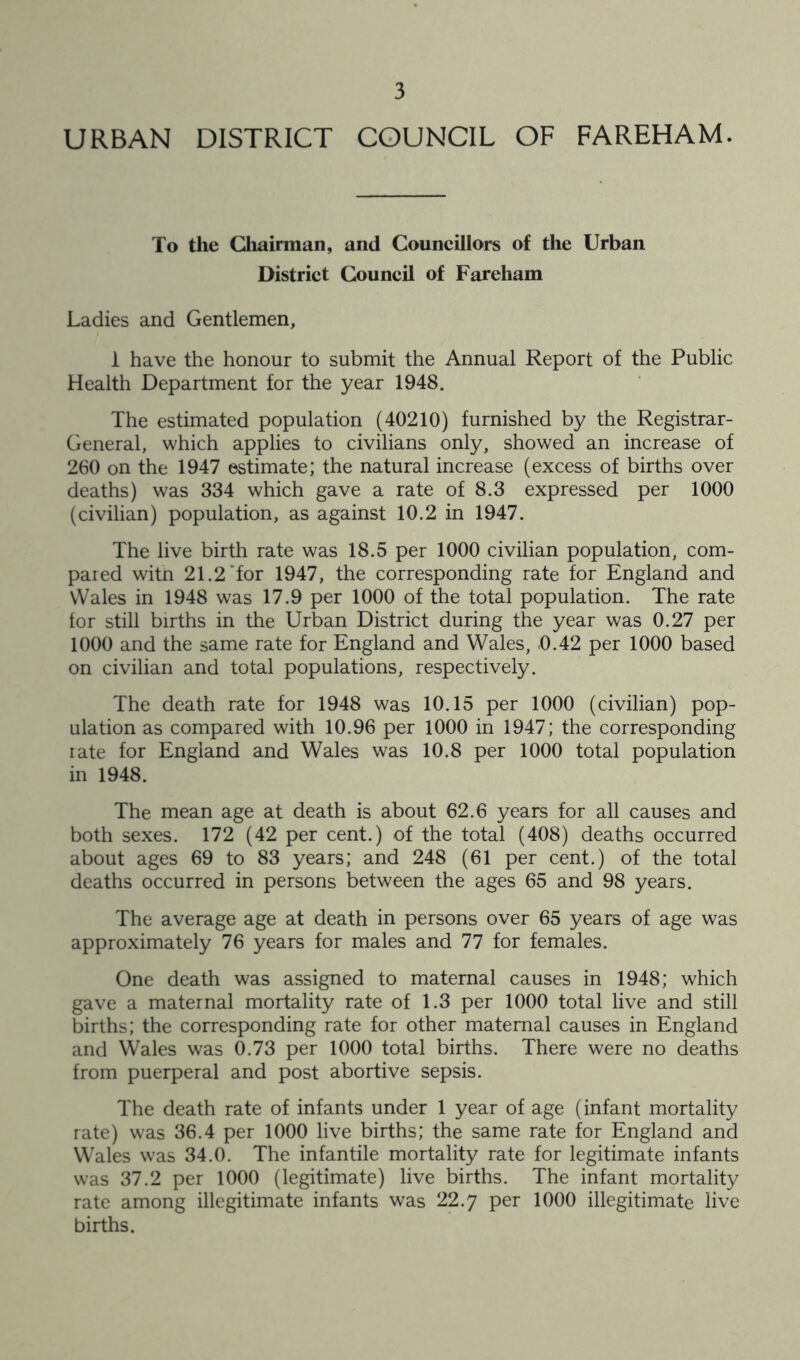 URBAN DISTRICT COUNCIL OF FAREHAM. To the Chairman, and Councillors of the Urban District Council of Fareham Ladies and Gentlemen, i have the honour to submit the Annual Report of the Public Health Department for the year 1948. The estimated population (40210) furnished by the Registrar- General, which applies to civilians only, showed an increase of 260 on the 1947 estimate; the natural increase (excess of births over deaths) was 334 which gave a rate of 8.3 expressed per 1000 (civilian) population, as against 10.2 in 1947. The live birth rate was 18.5 per 1000 civilian population, com- pared witn 21.2‘for 1947, the corresponding rate for England and Wales in 1948 was 17.9 per 1000 of the total population. The rate for still births in the Urban District during the year was 0.27 per 1000 and the same rate for England and Wales, 0.42 per 1000 based on civilian and total populations, respectively. The death rate for 1948 was 10.15 per 1000 (civilian) pop- ulation as compared with 10.96 per 1000 in 1947; the corresponding rate for England and Wales was 10.8 per 1000 total population in 1948. The mean age at death is about 62.6 years for all causes and both sexes. 172 (42 per cent.) of the total (408) deaths occurred about ages 69 to 83 years; and 248 (61 per cent.) of the total deaths occurred in persons between the ages 65 and 98 years. The average age at death in persons over 65 years of age was approximately 76 years for males and 77 for females. One death was assigned to maternal causes in 1948; which gave a maternal mortality rate of 1.3 per 1000 total live and still births; the corresponding rate for other maternal causes in England and Wales was 0.73 per 1000 total births. There were no deaths from puerperal and post abortive sepsis. The death rate of infants under 1 year of age (infant mortality rate) was 36.4 per 1000 live births; the same rate for England and Wales was 34.0. The infantile mortality rate for legitimate infants was 37.2 per 1000 (legitimate) live births. The infant mortality rate among illegitimate infants was 22.7 1000 illegitimate live births.