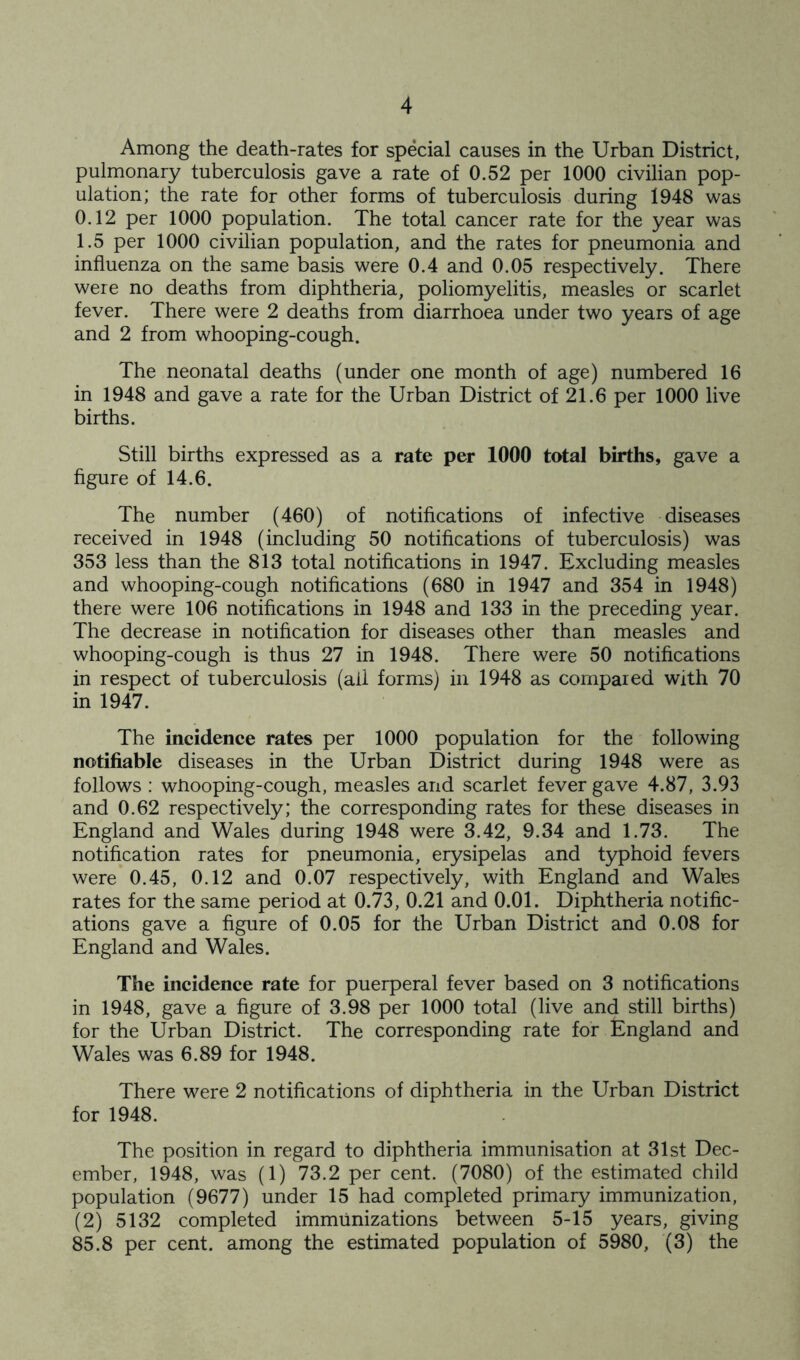 Among the death-rates for special causes in the Urban District, pulmonary tuberculosis gave a rate of 0.52 per 1000 civilian pop- ulation; the rate for other forms of tuberculosis during 1948 was 0.12 per 1000 population. The total cancer rate for the year was 1.5 per 1000 civilian population, and the rates for pneumonia and influenza on the same basis were 0.4 and 0.05 respectively. There were no deaths from diphtheria, poliomyelitis, measles or scarlet fever. There were 2 deaths from diarrhoea under two years of age and 2 from whooping-cough. The neonatal deaths (under one month of age) numbered 16 in 1948 and gave a rate for the Urban District of 21.6 per 1000 live births. Still births expressed as a rate per 1000 total births, gave a figure of 14.6. The number (460) of notifications of infective diseases received in 1948 (including 50 notifications of tuberculosis) was 353 less than the 813 total notifications in 1947. Excluding measles and whooping-cough notifications (680 in 1947 and 354 in 1948) there were 106 notifications in 1948 and 133 in the preceding year. The decrease in notification for diseases other than measles and whooping-cough is thus 27 in 1948. There were 50 notifications in respect of tuberculosis (all forms) in 1948 as compared with 70 in 1947. The incidence rates per 1000 population for the following notifiable diseases in the Urban District during 1948 were as follows ; wlrooping-cough, measles and scarlet fever gave 4.87, 3.93 and 0.62 respectively; the corresponding rates for these diseases in England and Wales during 1948 were 3.42, 9.34 and 1.73. The notification rates for pneumonia, erysipelas and typhoid fevers were 0.45, 0.12 and 0.07 respectively, with England and Wales rates for the same period at 0.73, 0.21 and 0.01. Diphtheria notific- ations gave a figure of 0.05 for the Urban District and 0.08 for England and Wales. The incidence rate for puerperal fever based on 3 notifications in 1948, gave a figure of 3.98 per 1000 total (live and still births) for the Urban District. The corresponding rate for England and Wales was 6.89 for 1948. There were 2 notifications of diphtheria in the Urban District for 1948. The position in regard to diphtheria immunisation at 31st Dec- ember, 1948, was (1) 73.2 per cent. (7080) of the estimated child population (9677) under 15 had completed primary immunization, (2) 5132 completed immunizations between 5-15 years, giving 85.8 per cent, among the estimated population of 5980, (3) the